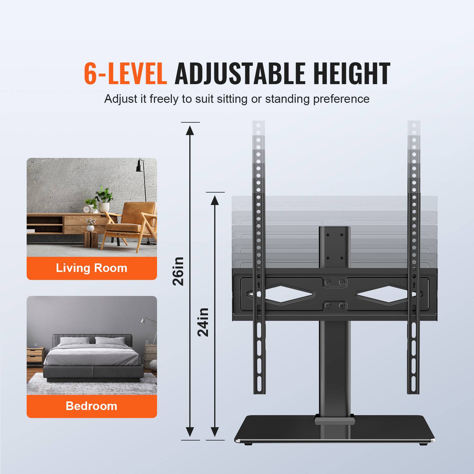 6-LEVEL ADJUSTABLE HEIGHT
Adjust it freely to suit sitting or standing preference
Living Room 26in
Bedroom 24in