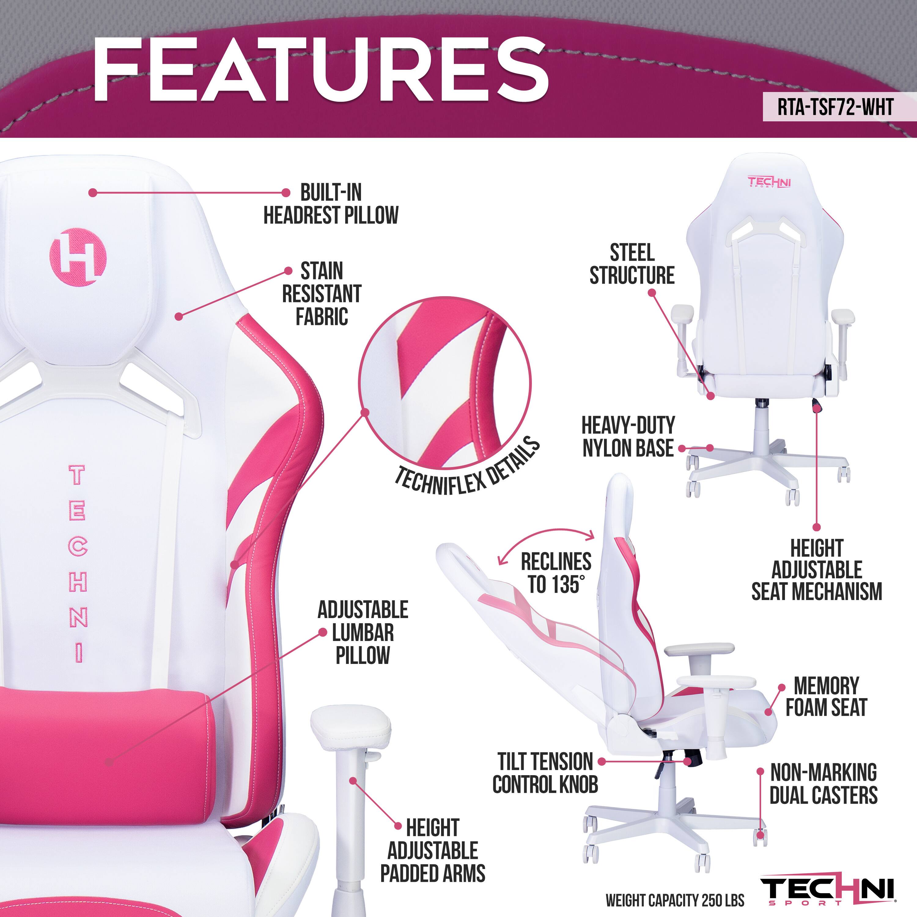 FEATURES
RTA-TSF72-WHT
H
BUILT-IN HEADREST PILLOW
STAIN RESISTANT FABRIC
STEEL STRUCTURE
TECHNIFLEX DETAILS
HEAVY-DUTY NYLON BASE
RECLINES ADJUSTABLE TO 135
SEAT MECHANISM
ADJUSTABLE LUMBAR PILLOW
MEMORY FOAM SEAT
TILT TENSION CONTROL KNOB
NON-MARKING DUAL CASTERS
HEIGHT ADJUSTABLE PADDED ARMS
WEIGHT CAPACITY 250 LBS