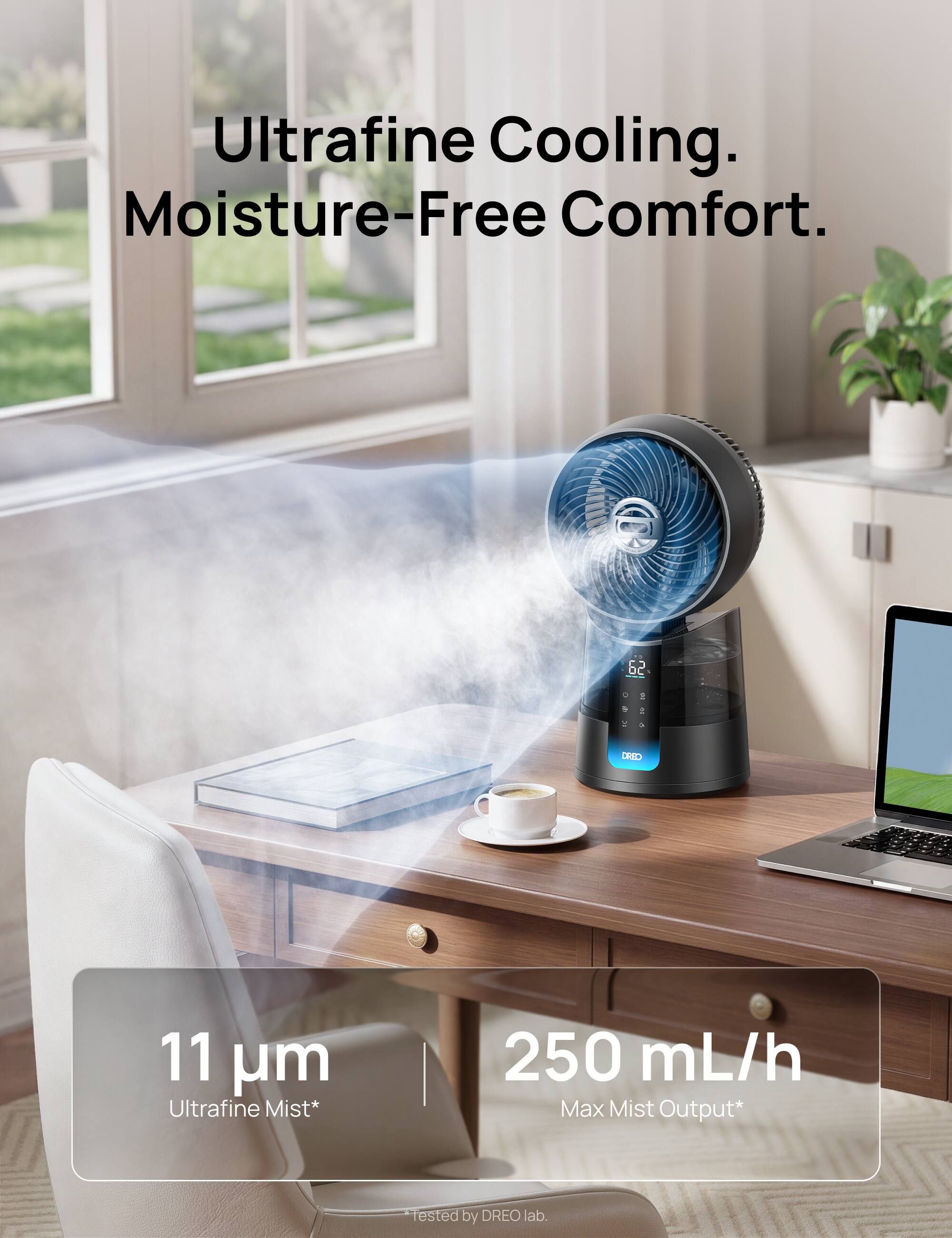Ultrafine Cooling. Moisture-Free Comfort.  
11 µm Ultrafine Mist*  
250 mL/h Max Mist Output*  
Tested by DREO lab.