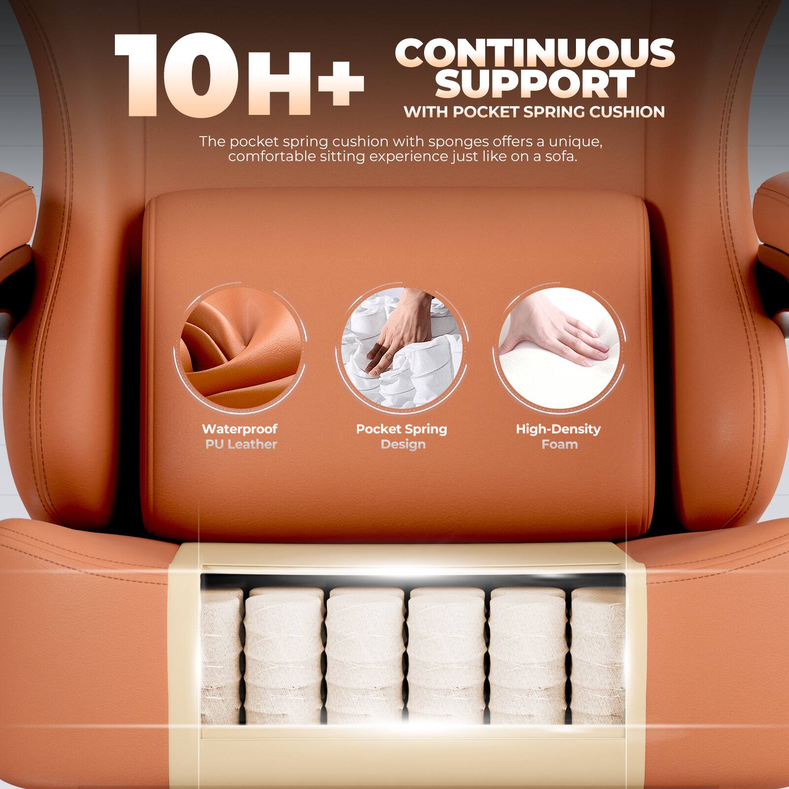 10H+  
CONTINUOUS SUPPORT  
WITH POCKET SPRING CUSHION  
The pocket spring cushion with sponges offers a unique, comfortable sitting experience just like on a sofa.  

Waterproof PU Leather  
Pocket Spring Design  
High-Density Foam