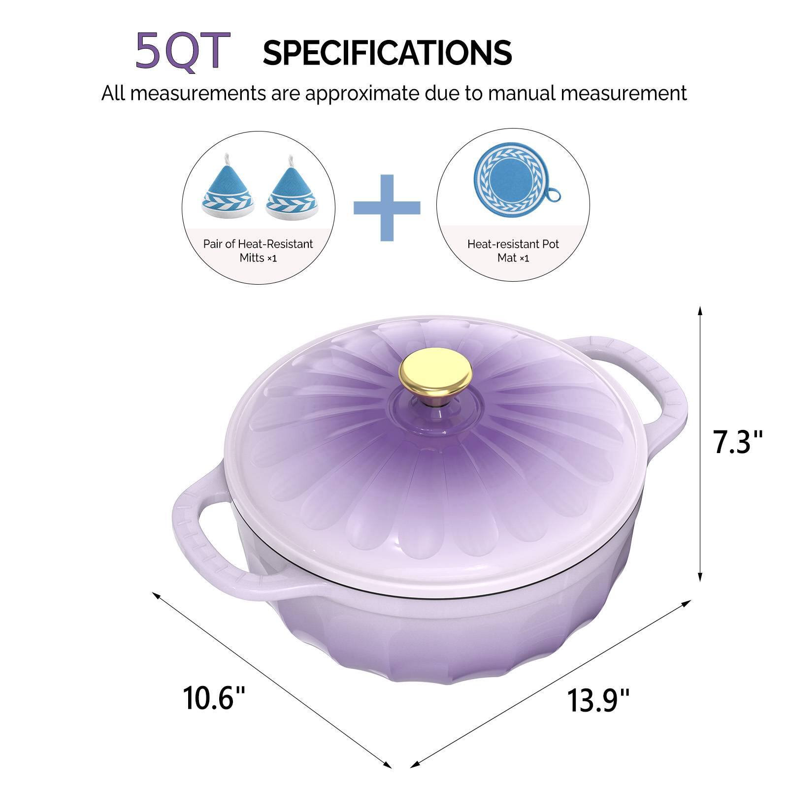 5QT SPECIFICATIONS  
All measurements are approximate due to manual measurement  
+ Pair of Heat-Resistant Mitts x1  
Heat-resistant Pot Mat *1  
7.3"  
10.6"  
13.9"
