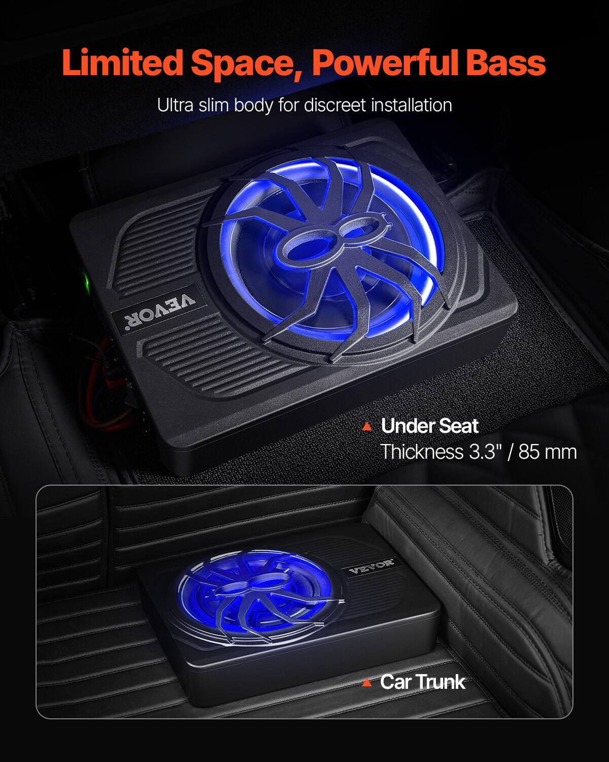 Limited Space, Powerful Bass  
Ultra slim body for discreet installation  

VEVOR  
Under Seat  
Thickness 3.3" / 85 mm  

VEVOR  
Car Trunk