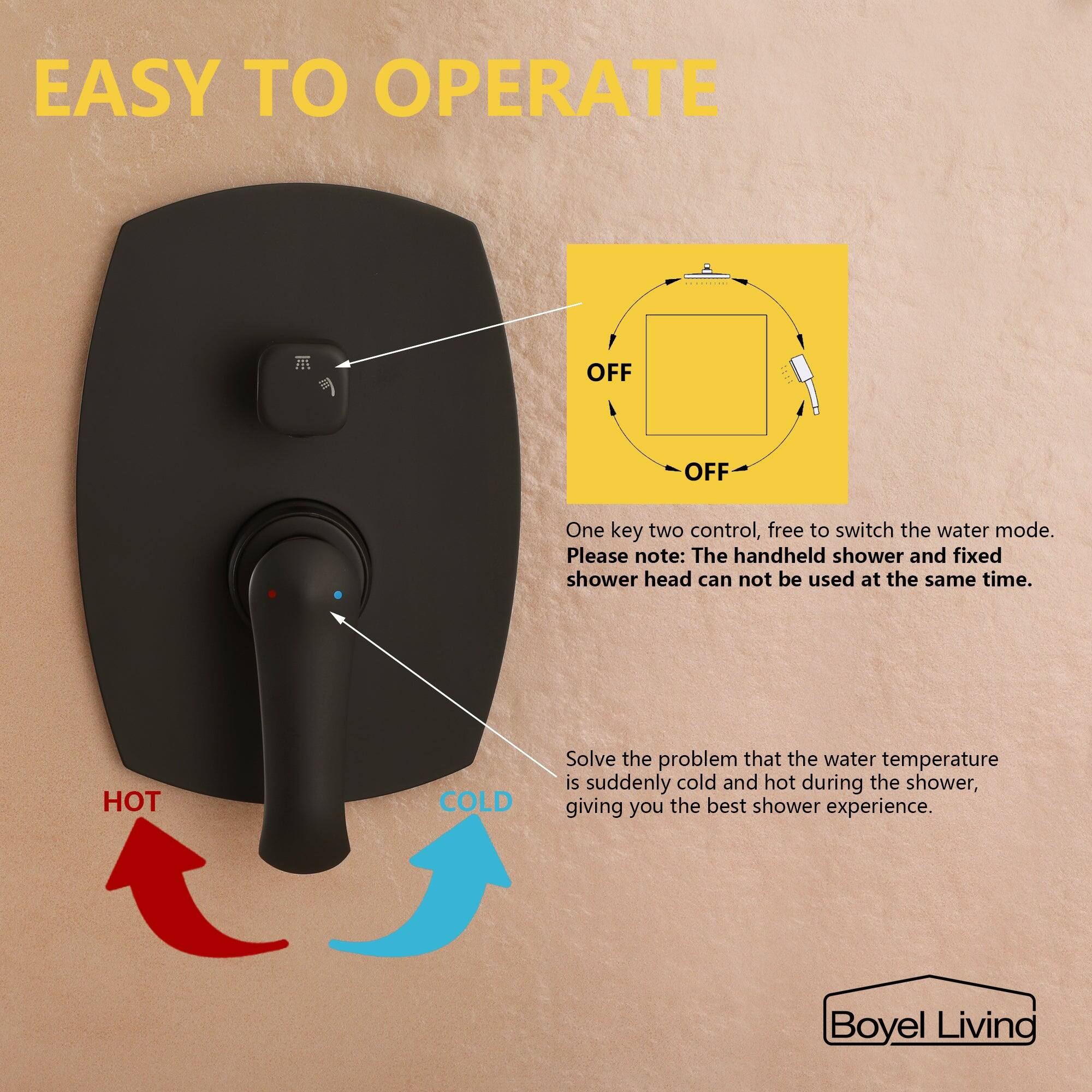 EASY TO OPERATE

OFF

One key two control, free to switch the water mode. Please note: The handheld shower and fixed shower head can not be used at the same time.

HOT COLD

Solve the problem that the water temperature is suddenly cold and hot during the shower, giving you the best shower experience.

Boyel Living