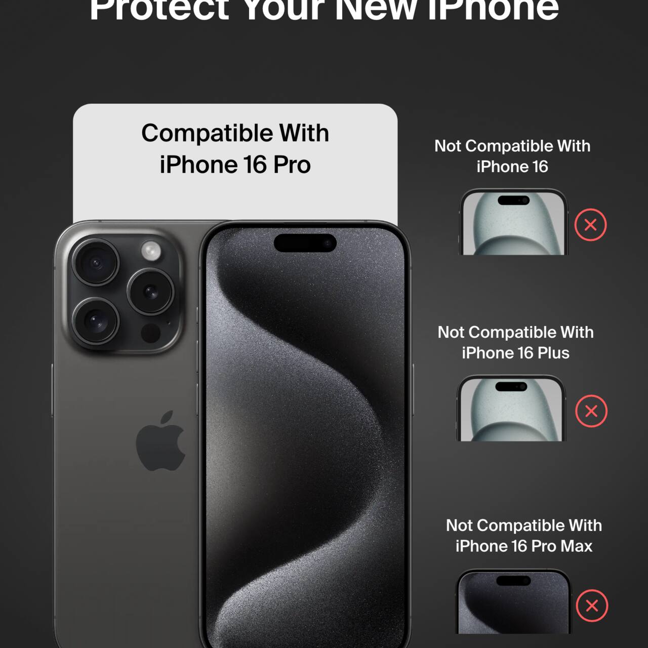 Protect Your New iPhone

Compatible With iPhone 16 Pro

Not Compatible With iPhone 16

Not Compatible With iPhone 16 Plus

Not Compatible With iPhone 16 Pro Max