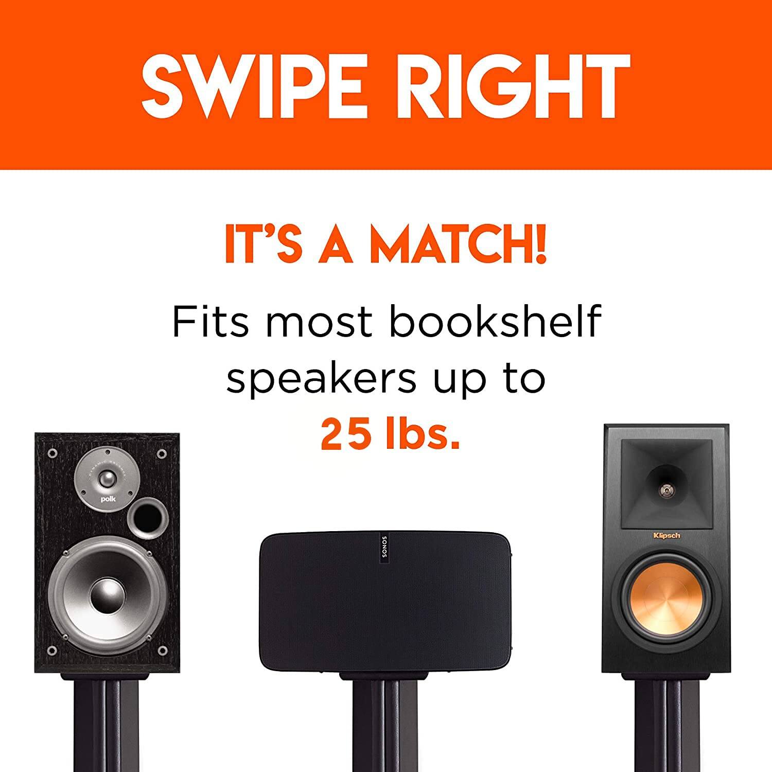 SWIPE RIGHT
IT'S A MATCH!
Fits most bookshelf speakers up to 25 lbs. polk SONOS Kipoch
