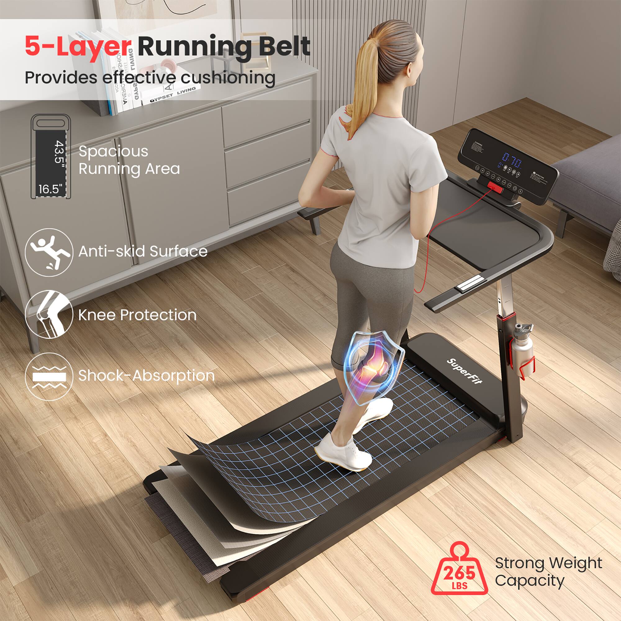 5-Layer Running Belt  
Provides effective cushioning  

Spacious Running Area  
43.5" x 16.5"  

Anti-skid Surface  

Knee Protection  

Shock-Absorption  

Strong Weight Capacity  
265 LBS