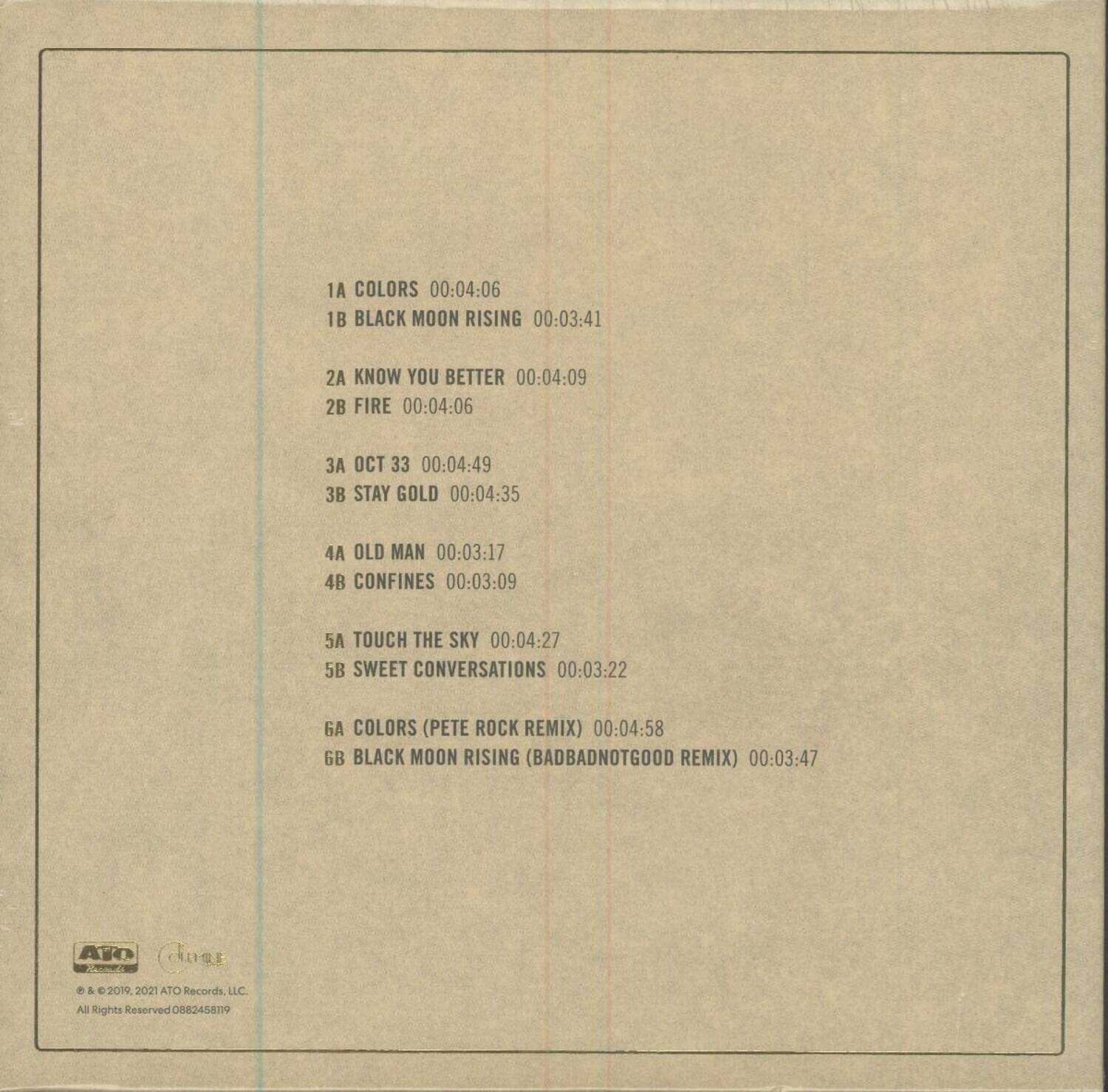 1A COLORS 00:04:06  
1B BLACK MOON RISING 00:03:41  
2A KNOW YOU BETTER 00:04:09  
2B FIRE 00:04:06  
3A OCT 33 00:04:49  
3B STAY GOLD 00:04:35  
4A OLD MAN 00:03:17  
4B CONFINES 00:03:09  
5A TOUCH THE SKY 00:04:27  
5B SWEET CONVERSATIONS 00:03:22  
6A COLORS (PETE ROCK REMIX) 00:04:58  
6B BLACK MOON RISING (BADBADNOTGOOD REMIX) 00:03:47  

© & ℗ 2019, 2021 ATO Records LLC  
All Rights Reserved 088345819