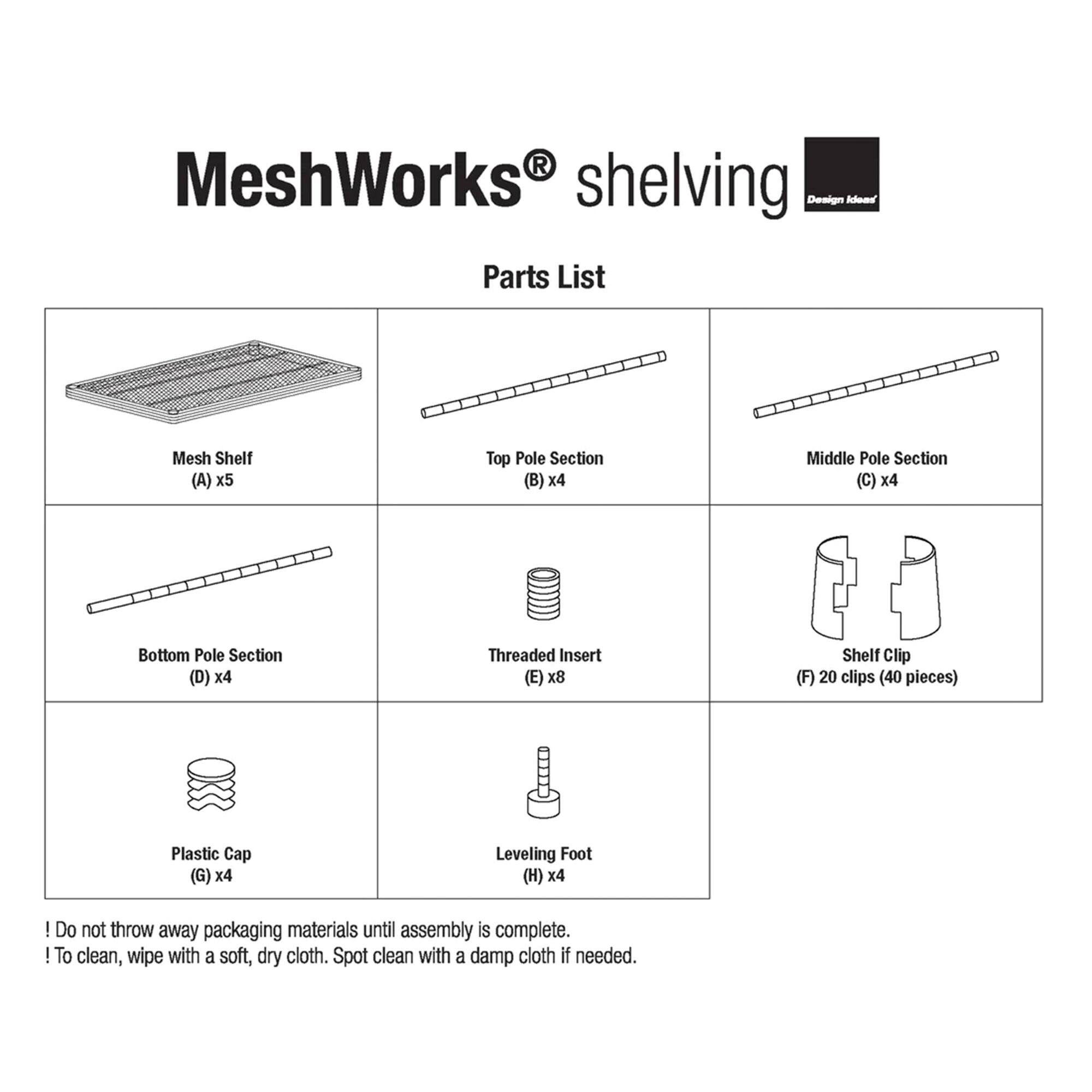 MeshWorks shelving  
Parts List  

- Mesh Shelf (A) x5  
- Top Pole Section (B) x4  
- Middle Pole Section (C) x4  
- Bottom Pole Section (D) x4  
- Threaded Insert (E) x8  
- Shelf Clip (F) 20 clips (40 pieces)  
- Plastic Cap (G) x4  
- Leveling Foot (H) x4  

! Do not throw away packaging materials until assembly is complete.  
! To clean, wipe with a soft, dry cloth. Spot clean with a damp cloth if needed.