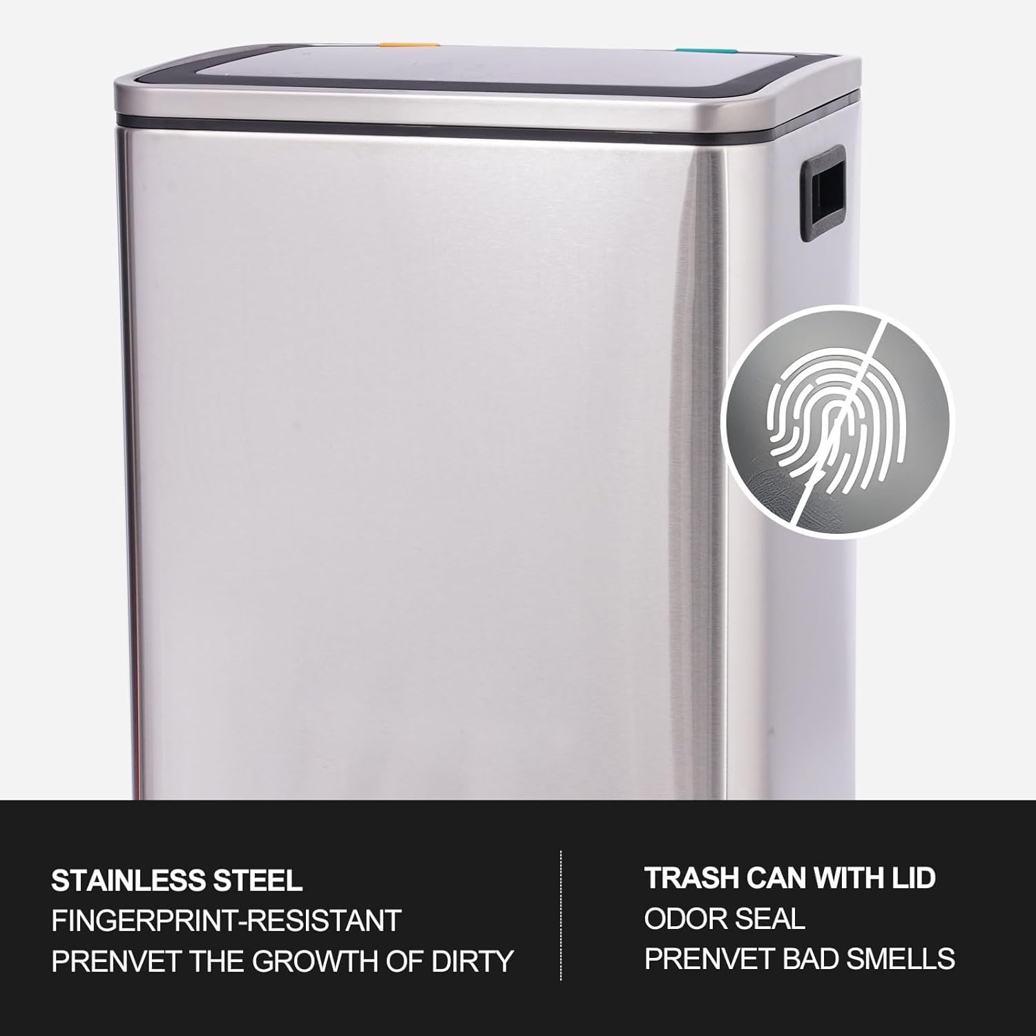 STAINLESS STEEL  
FINGERPRINT-RESISTANT  
PREVENT THE GROWTH OF DIRTY  

TRASH CAN WITH LID  
ODOR SEAL  
PREVENT BAD SMELLS