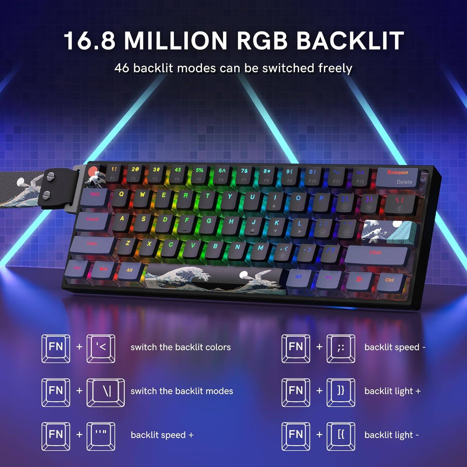 16.8 MILLION RGB BACKLIT  
46 backlit modes can be switched freely

- F1 20 F2 30 F3 45 F4 14 F5 5% F6 6 F7 8 F8 9 F9 3 F10 F11 F12 Backspace Delete

- Q W E R T Y U I O P A S D F G H J K L Z X C V B N M

- switch the backlit colors: FN + left arrow  
- switch the backlit modes: FN + down arrow  
- backlit speed +: FN + right arrow  
- backlit speed -: FN + left arrow  
- backlit light +: FN + up arrow  
- backlit light -: FN + down arrow