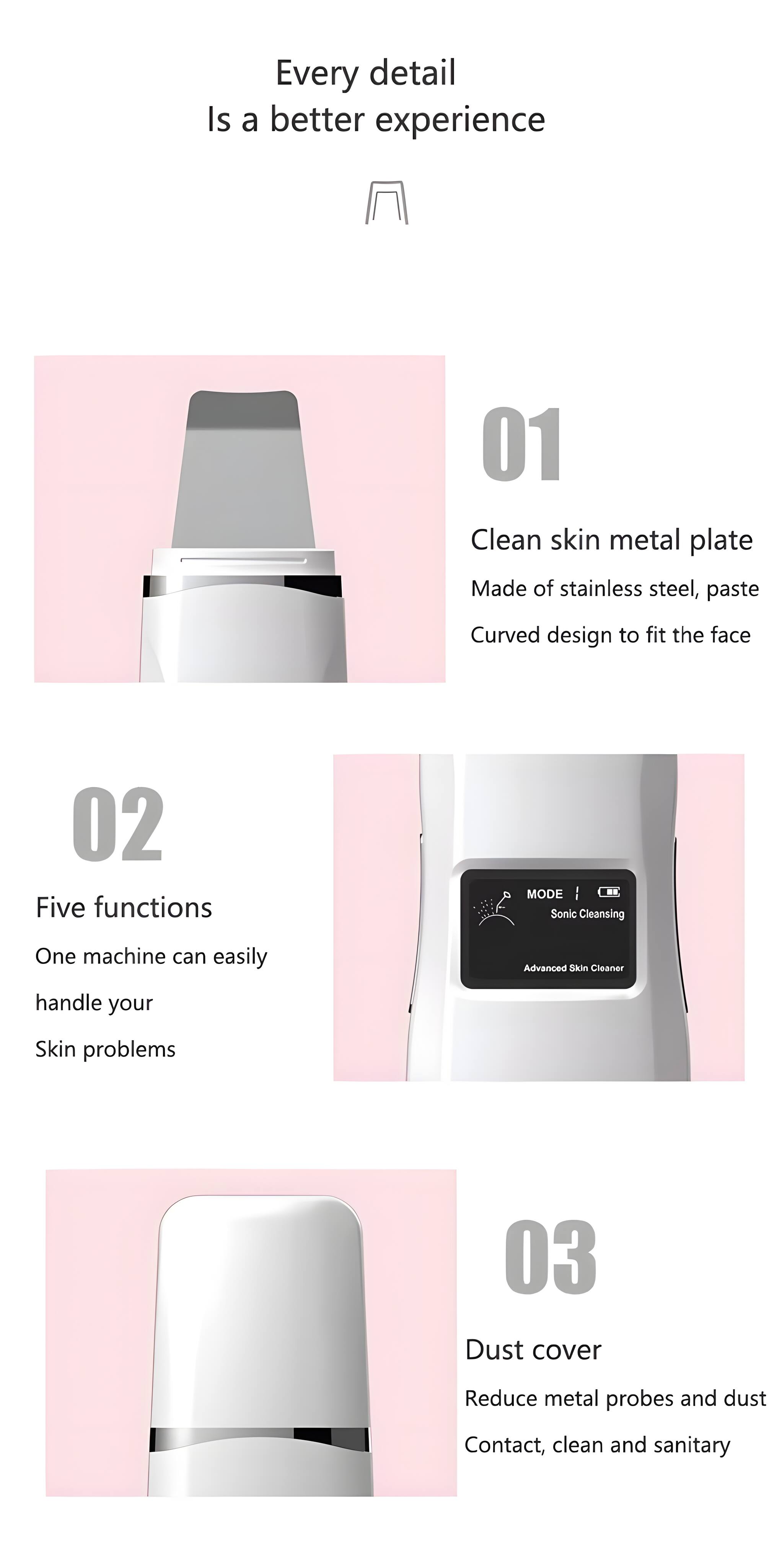 Every detail is a better experience

01 Clean skin metal plate
Made of stainless steel, paste
Curved design to fit the face

02 Five functions
One machine can easily handle your skin problems

03 Dust cover
Reduce metal probes and dust contact, clean and sanitary