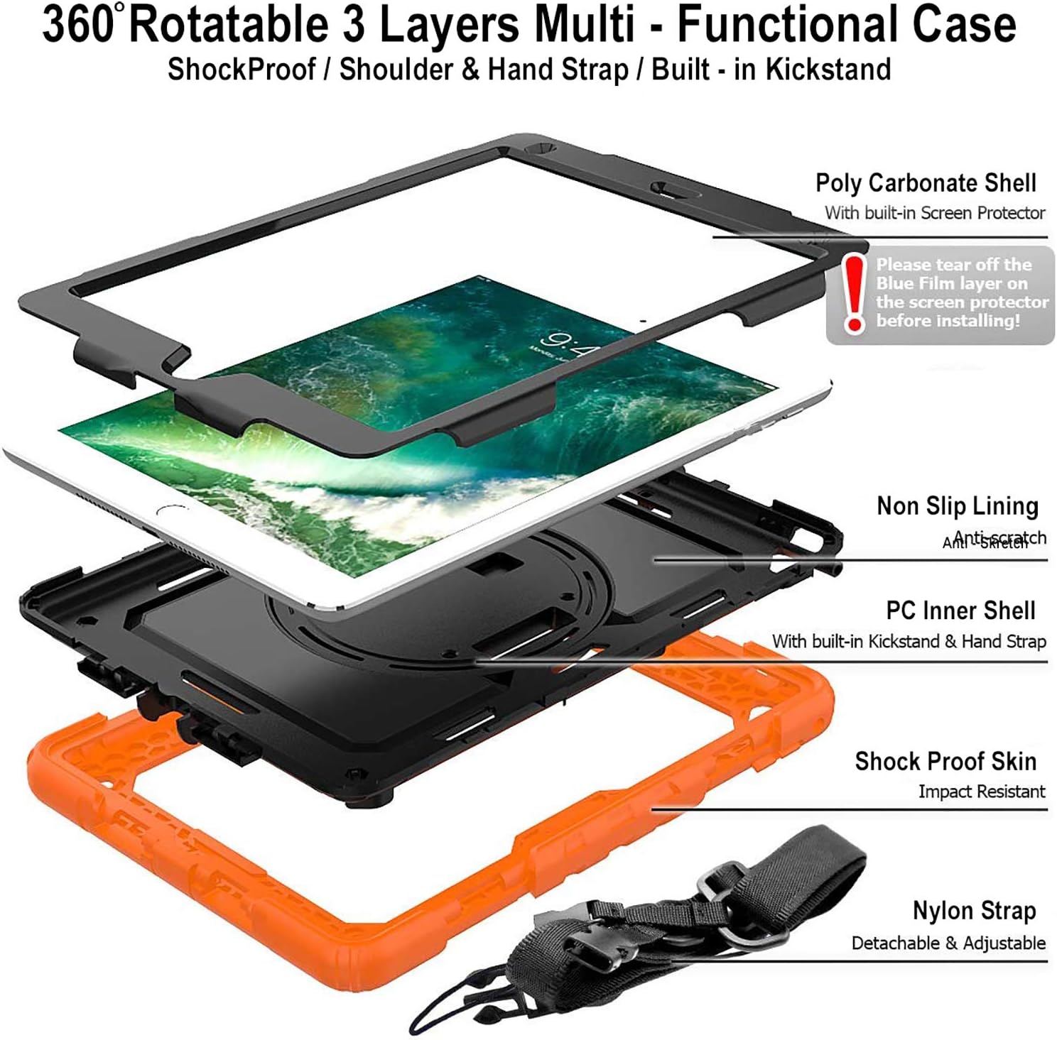 360° Rotatable 3 Layers Multi-Functional Case  
ShockProof / Shoulder & Hand Strap / Built-in Kickstand  

Poly Carbonate Shell  
With built-in Screen Protector  
Please tear off the Blue Film layer on the screen protector before installing!  

Non Slip Lining  
Anti-scratch  

PC Inner Shell  
With built-in Kickstand & Hand Strap  

Shock Proof Skin  
Impact Resistant  

Nylon Strap  
Detachable & Adjustable