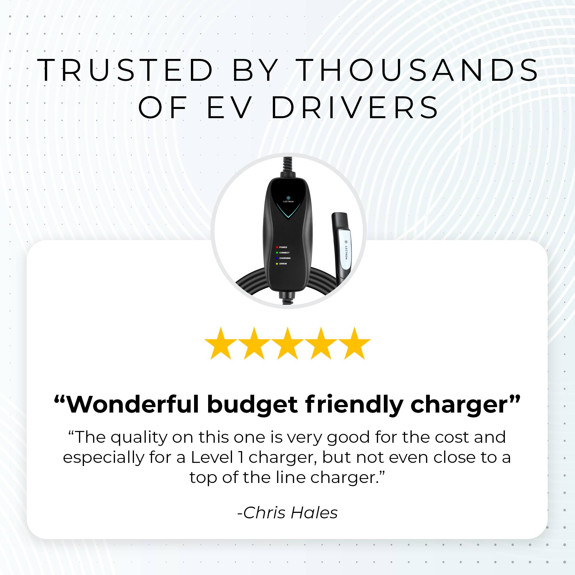 TRUSTED BY THOUSANDS OF EV DRIVERS

"Wonderful budget friendly charger"
"The quality on this one is very good for the cost and especially for a Level 1 charger, but not even close to a top of the line charger."
- Chris Hales
