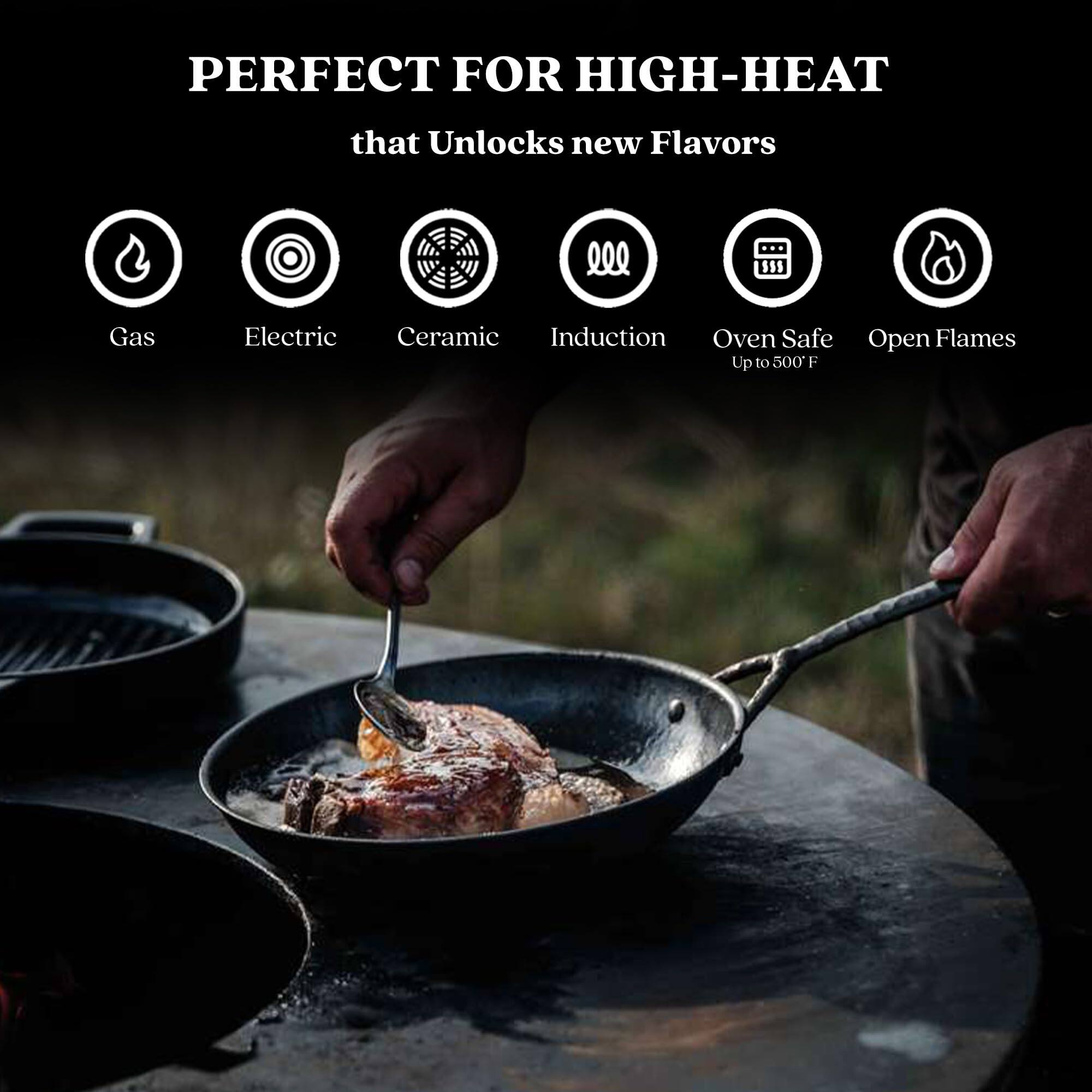 PERFECT FOR HIGH-HEAT that Unlocks new Flavors
Gas
Electric
Ceramic
Induction
Oven Safe
Up to 500 F
Open Flames