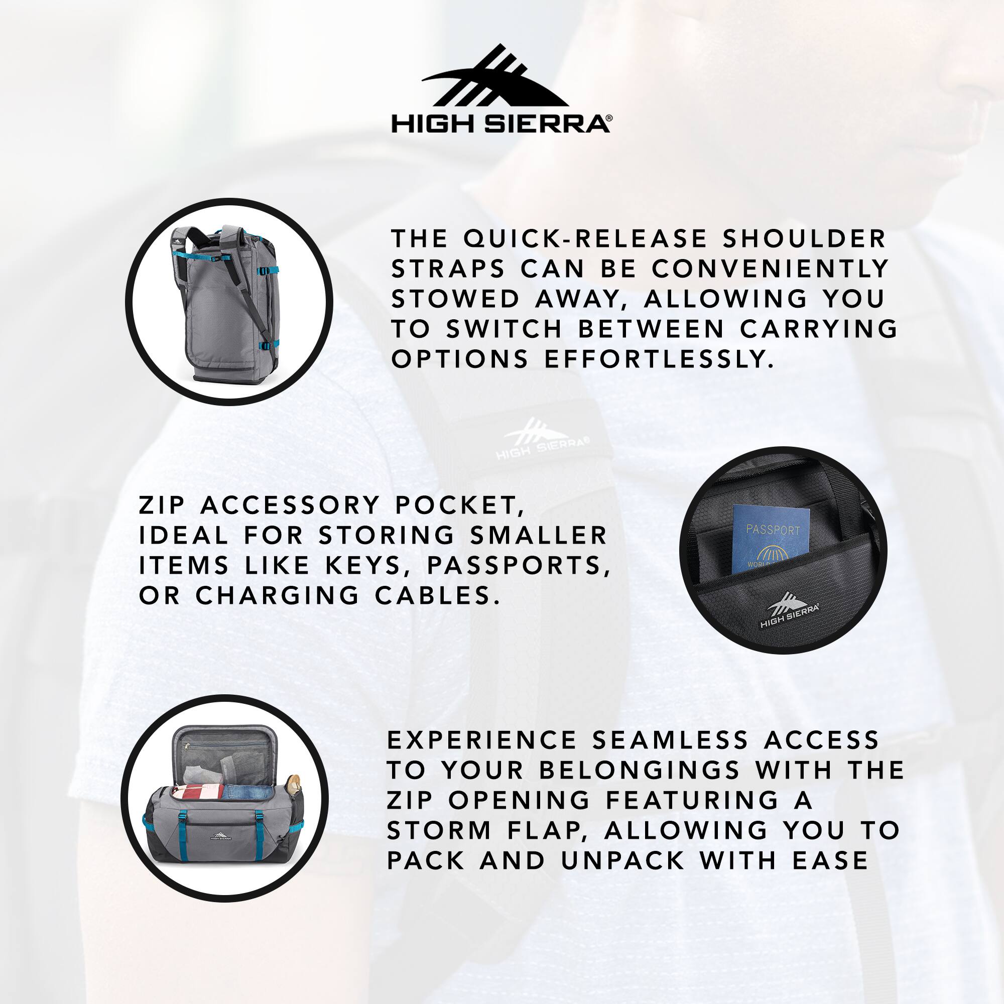 HIGH SIERRA

THE QUICK-RELEASE SHOULDER STRAPS CAN BE CONVENIENTLY STOWED AWAY, ALLOWING YOU TO SWITCH BETWEEN CARRYING OPTIONS EFFORTLESSLY.

ZIP ACCESSORY POCKET, IDEAL FOR STORING SMALLER ITEMS LIKE KEYS, PASSPORTS, OR CHARGING CABLES.

EXPERIENCE SEAMLESS ACCESS TO YOUR BELONGINGS WITH THE ZIP OPENING FEATURING A STORM FLAP, ALLOWING YOU TO PACK AND UNPACK WITH EASE.
