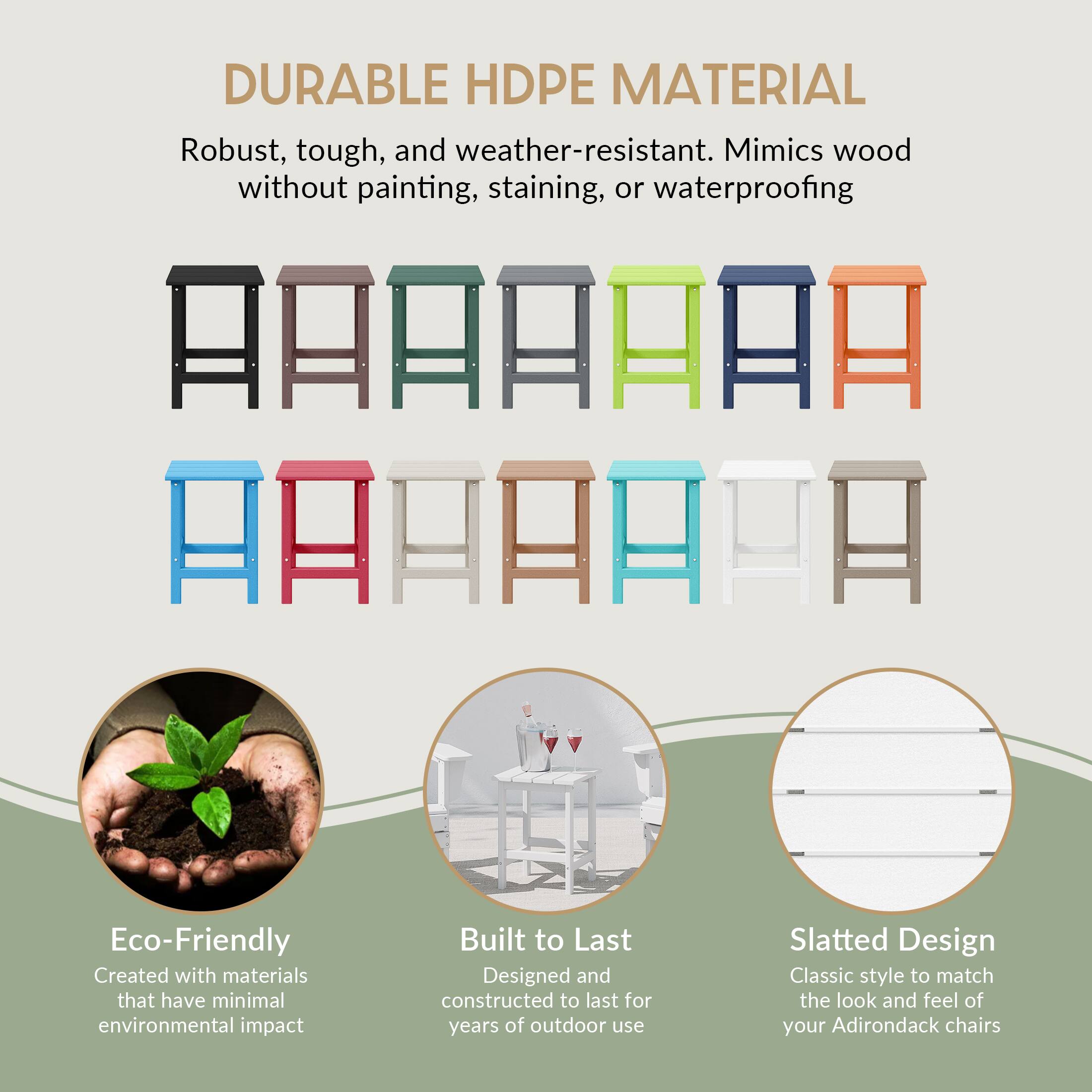 DURABLE HDPE MATERIAL  
Robust, tough, and weather-resistant. Mimics wood without painting, staining, or waterproofing  

Eco-Friendly  
Created with materials that have minimal environmental impact  

Built to Last  
Designed and constructed to last for years of outdoor use  

Slatted Design  
Classic style to match the look and feel of your Adirondack chairs