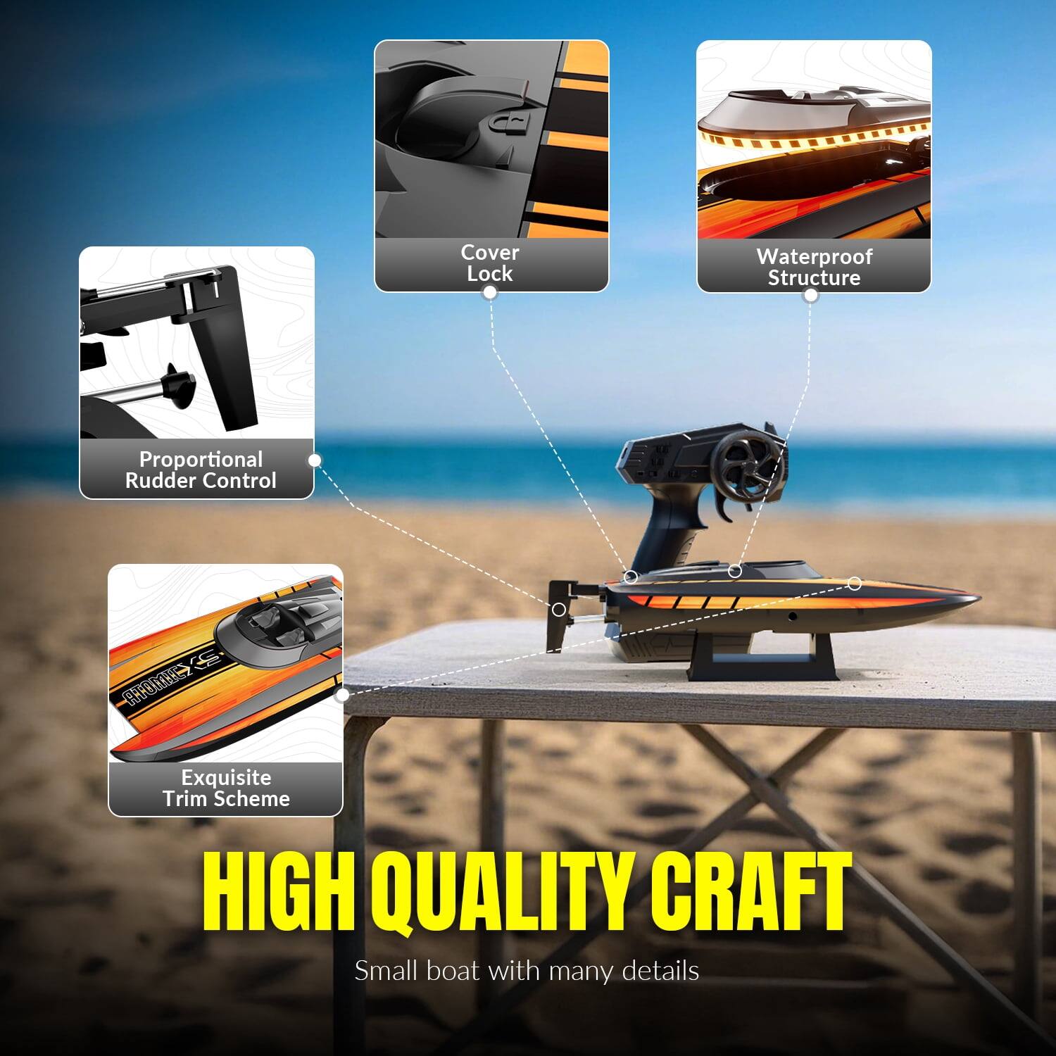 Cover Lock  
Waterproof Structure  
Proportional Rudder Control  
Exquisite Trim Scheme  
HIGH QUALITY CRAFT  
Small boat with many details