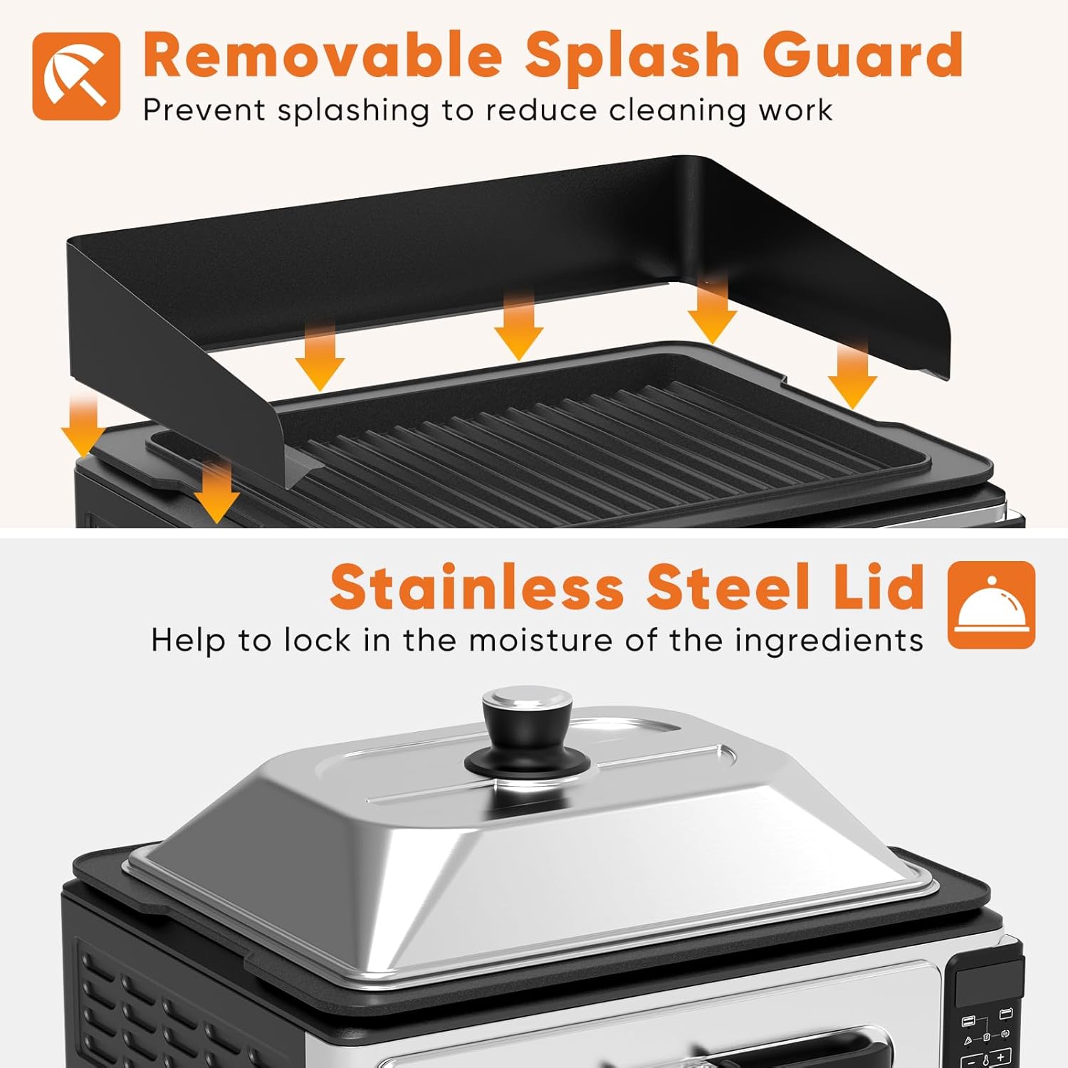 Removable Splash Guard  
Prevent splashing to reduce cleaning work  

Stainless Steel Lid  
Help to lock in the moisture of the ingredients
