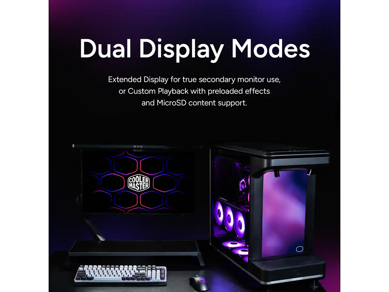 Dual Display Modes

Extended Display for true secondary monitor use, or Custom Playback with preloaded effects and MicroSD content support.

COOLER MASTER