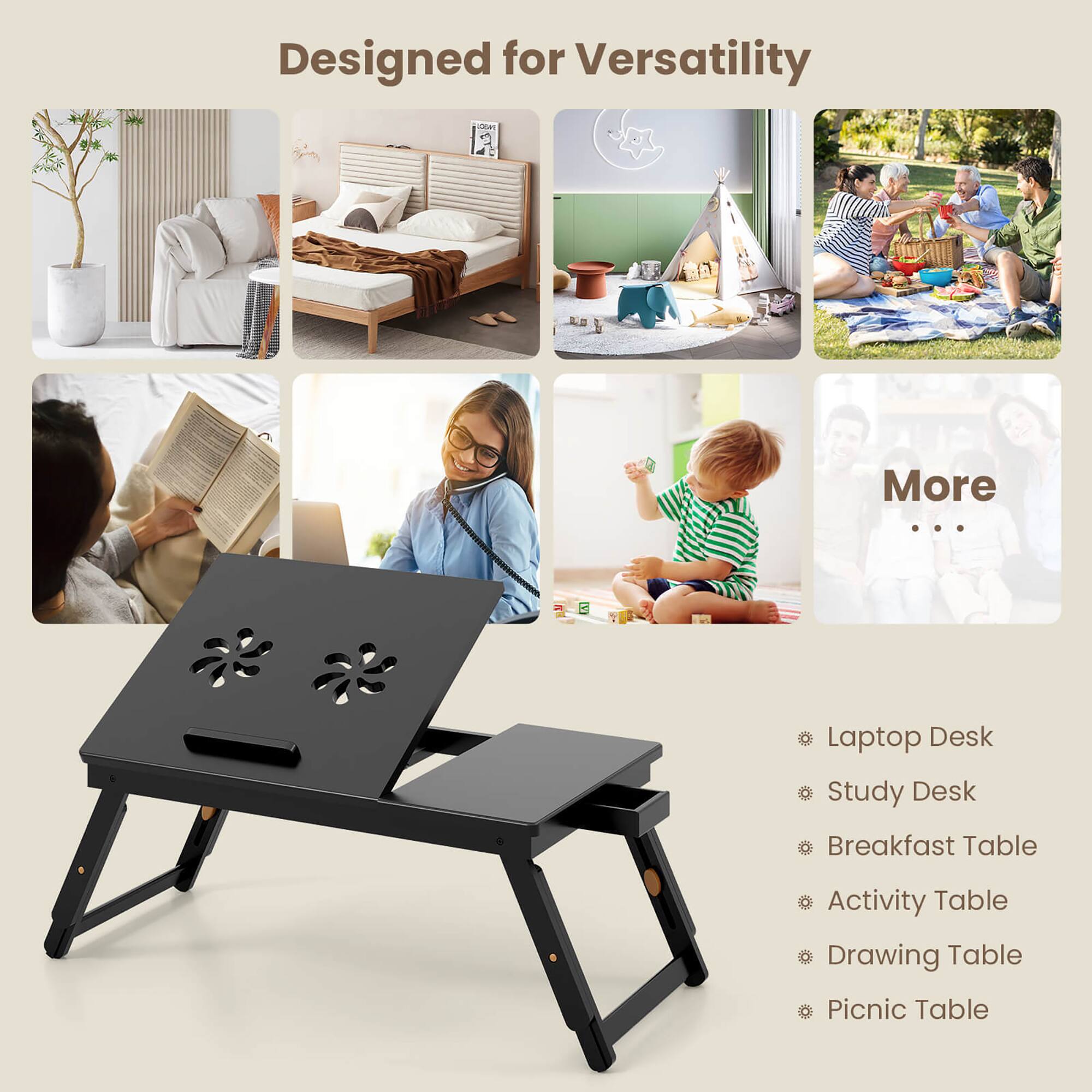 Designed for Versatility

- Laptop Desk
- Study Desk
- Breakfast Table
- Activity Table
- Drawing Table
- Picnic Table

More ...
