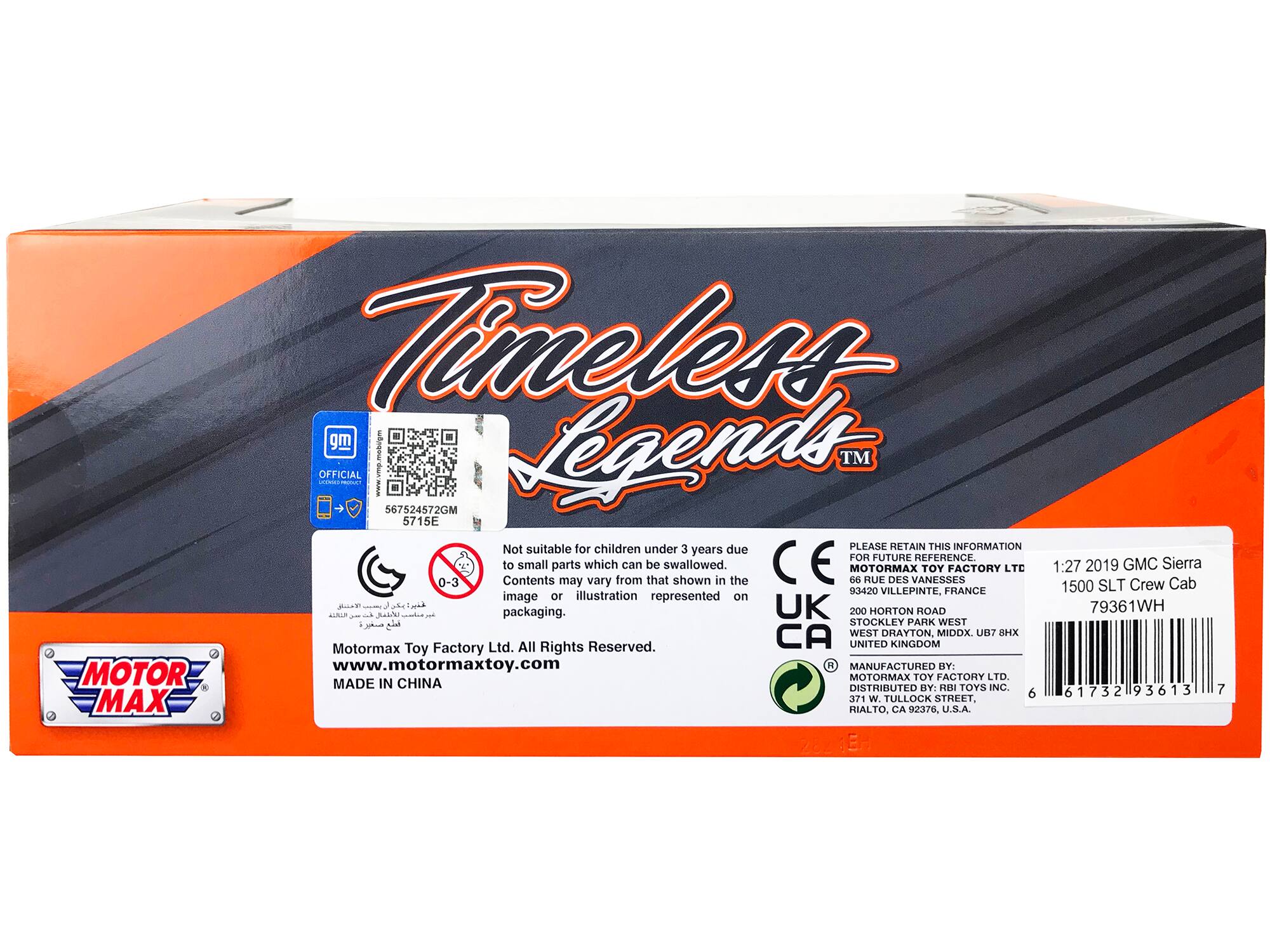 Timeless Legends™

GM OFFICIAL
567524572GM
5715E

Not suitable for children under 3 years due to small parts which can be swallowed. Contents may vary from that shown in the image or illustration represented on packaging.

MOTORMAX TOY FACTORY LTD
1:27 2019 GMC Sierra
1500 SLT Crew Cab

PLEASE RETAIN THIS INFORMATION FOR FUTURE REFERENCE.

MOTORMAX TOY FACTORY LTD
93420 VILLEPINTE, FRANCE

MOTORMAX TOY FACTORY LTD
200 HORTON ROAD
STOCKLEY PARK WEST
WEST DRAYTON, MIDDX, UB7 8HX
UNITED KINGDOM

www.motormaxtoy.com

MADE IN CHINA

MANUFACTURED BY: MOTORMAX TOY FACTORY LTD.
DISTRIBUTED BY: R&B TOYS INC.
93613 W. TULLOCK STREET, RIALTO, CA 92376, USA