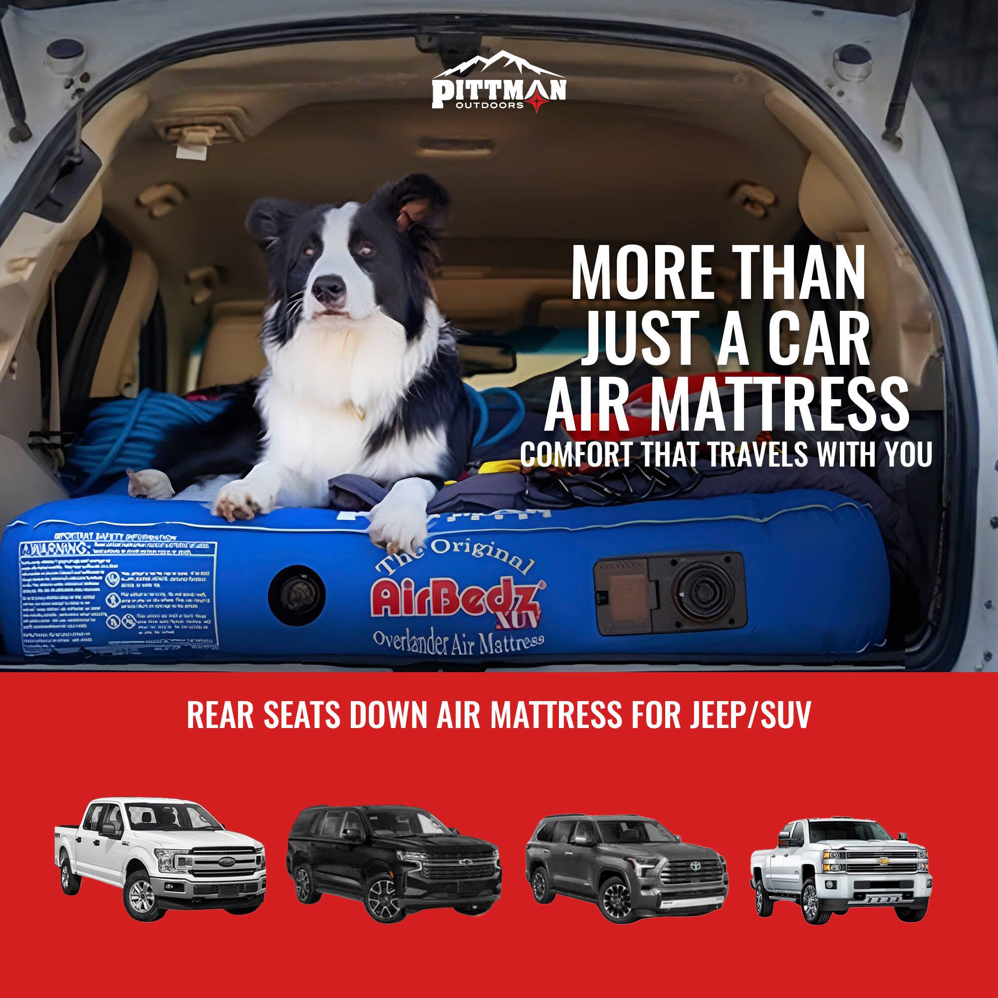 PITTMAN OUTDOORS  
MORE THAN JUST A CAR AIR MATTRESS  
COMFORT THAT TRAVELS WITH YOU  

The Original AirBedz  
Overlander Air Mattress  
REAR SEATS DOWN AIR MATTRESS FOR JEEP/SUV