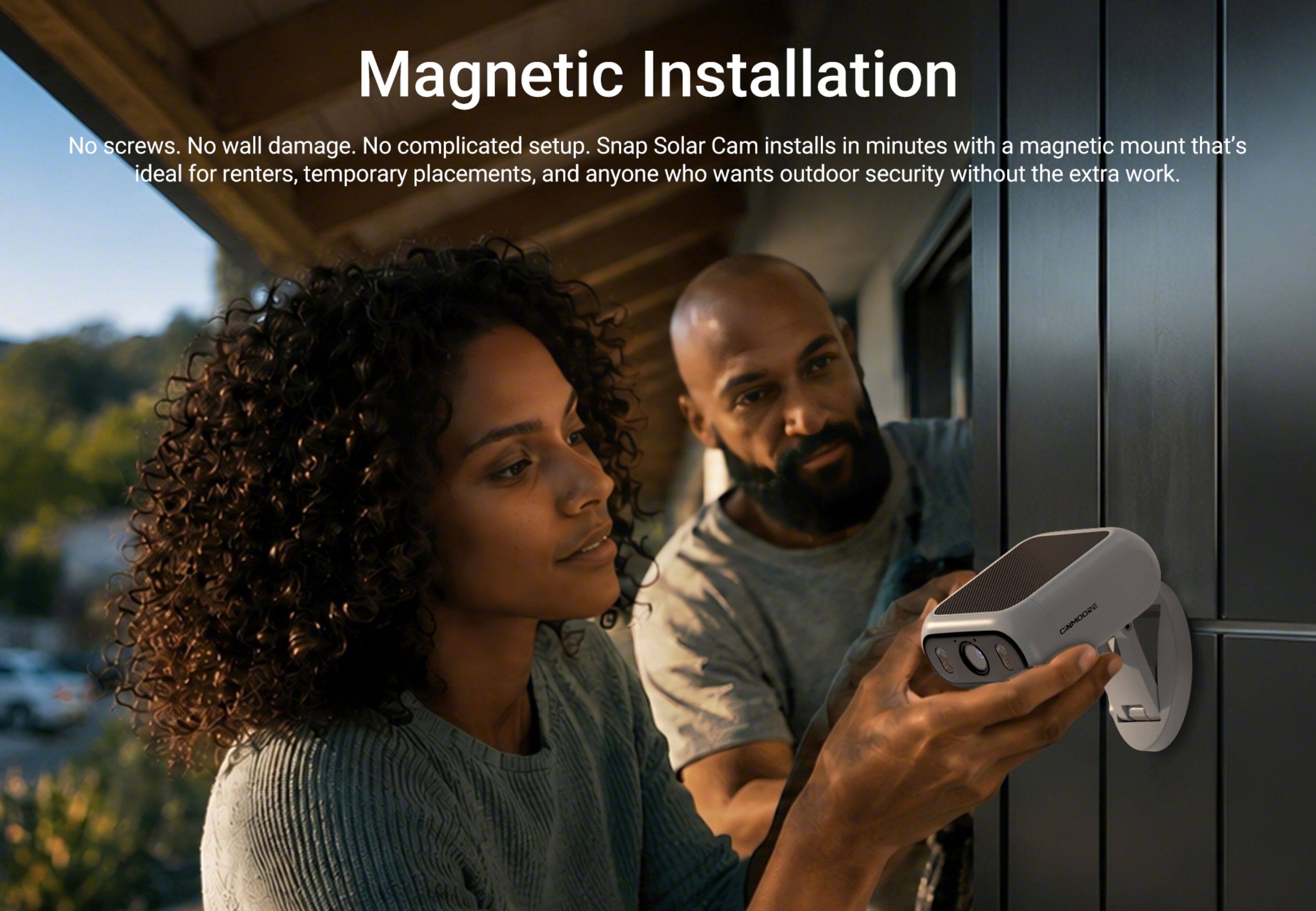 Magnetic Installation

No screws. No wall damage. No complicated setup. Snap Solar Cam installs in minutes with a magnetic mount that's ideal for renters, temporary placements, and anyone who wants outdoor security without the extra work.