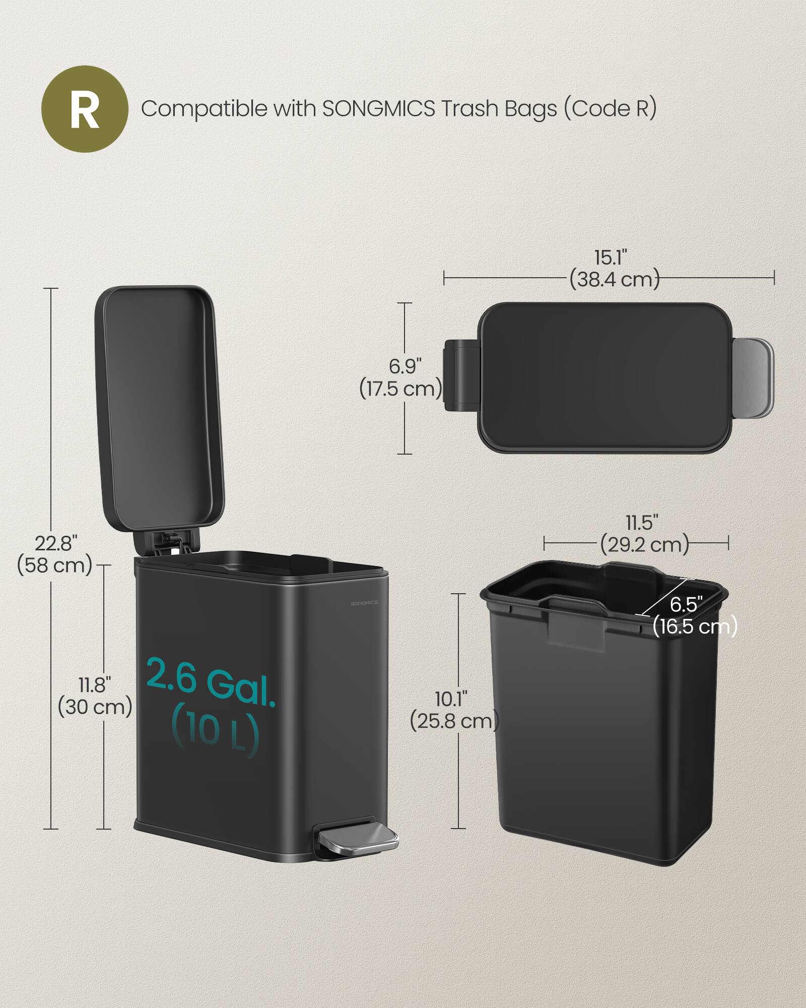 R Compatible with SONGMICS Trash Bags (Code R)  
15.1" (38.4 cm)  
6.9" (17.5 cm)  
22.8" (58 cm)  
11.8" (30 cm)  
2.6 Gal. (10 L)  
10.1" (25.8 cm)  
11.5" (29.2 cm)  
6.5" (16.5 cm)