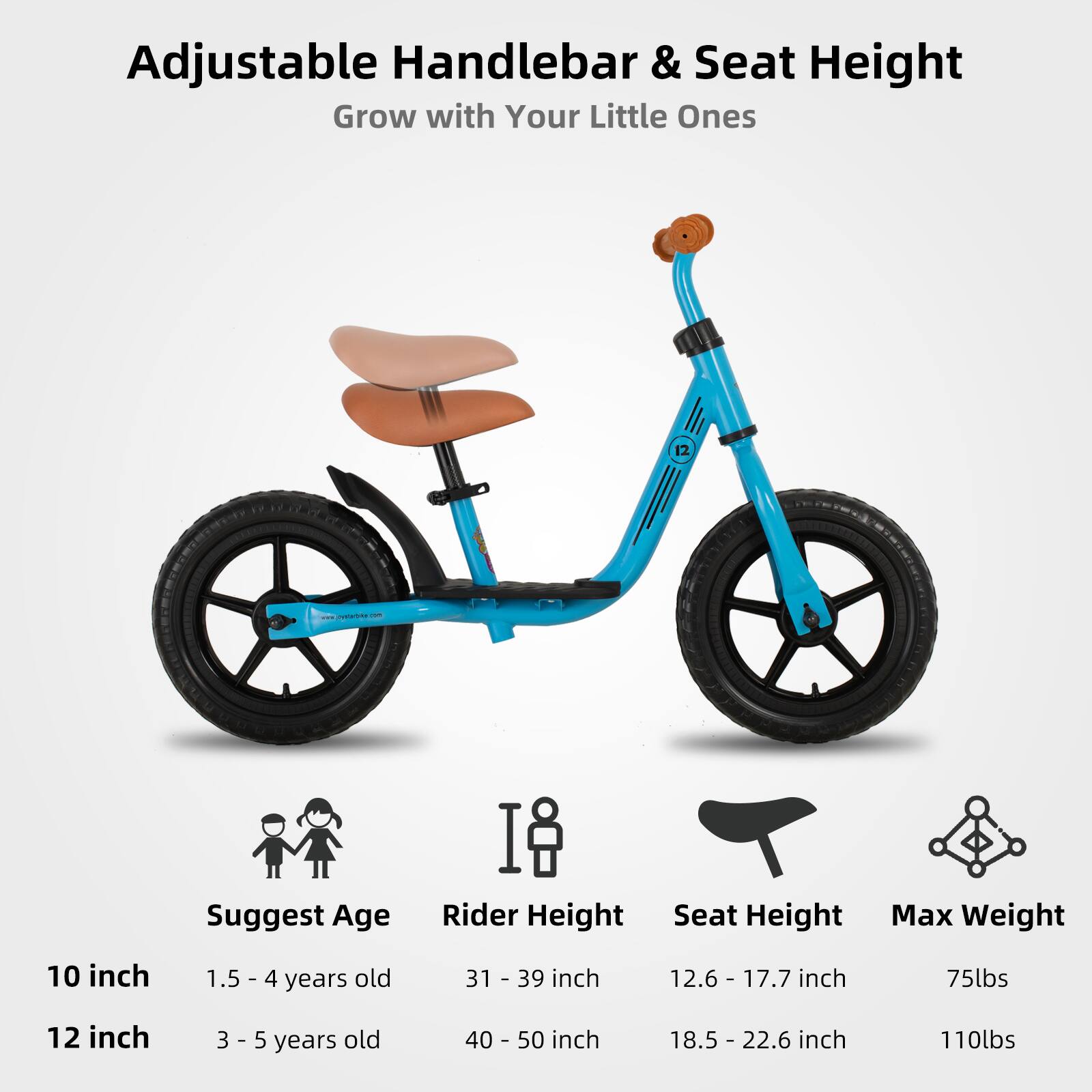 Adjustable Handlebar & Seat Height  
Grow with Your Little Ones  

Suggest Age | Rider Height | Seat Height | Max Weight  
10 inch | 1.5 - 4 years old | 31 - 39 inch | 12.6 - 17.7 inch | 75lbs  
12 inch | 3 - 5 years old | 40 - 50 inch | 18.5 - 22.6 inch | 110lbs
