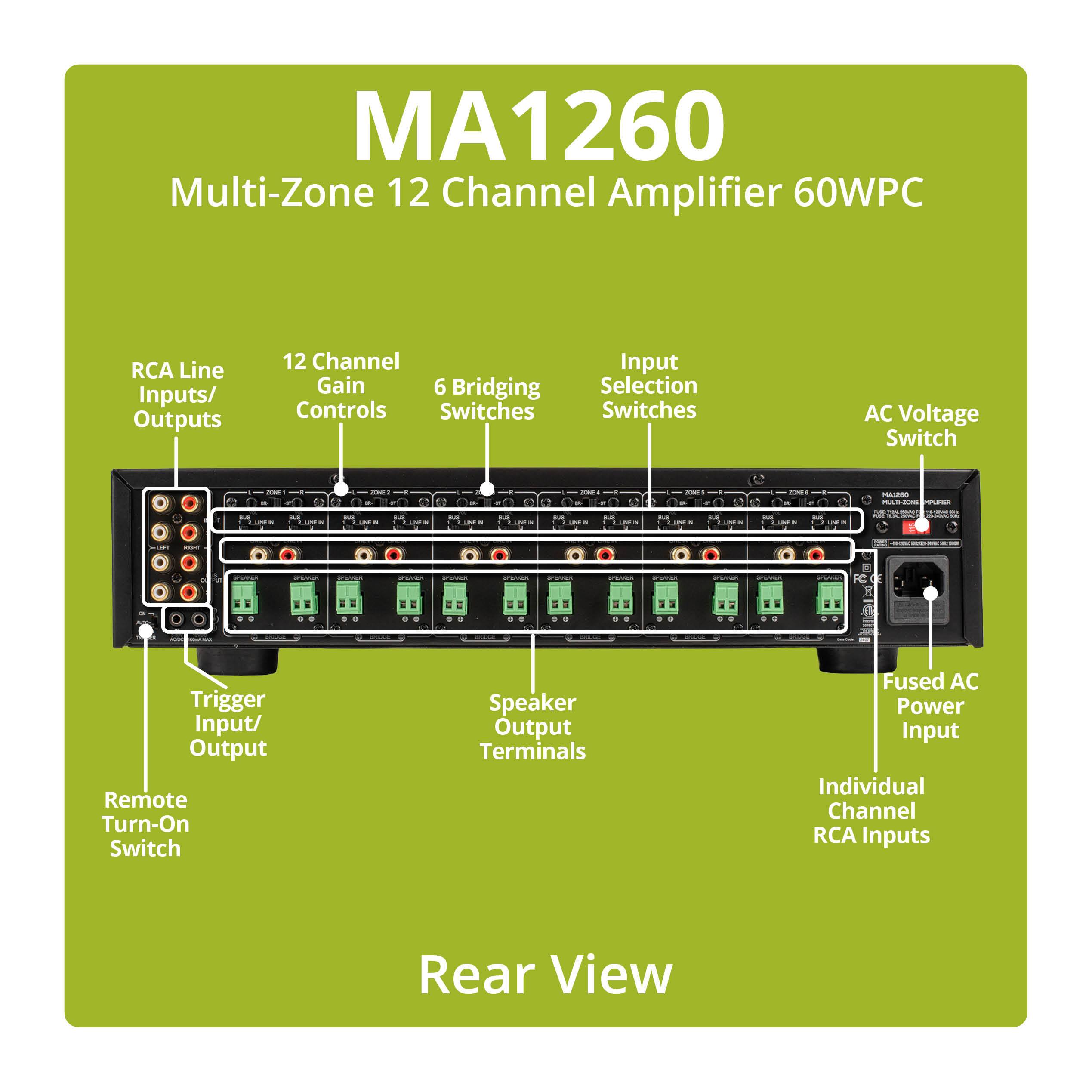 MA1260 Multi-Zone 12 Channel Amplifier 60WPC

RCA Line Inputs/ Outputs
12 Channel Gain Controls
6 Bridging Controls Switches
Input Selection Switches
AC Voltage Switch
Trigger Input/ Output Remote Turn-On Switch
Speaker Output Terminals
Fused AC Power Input Individual Channel RCA Inputs

Rear View