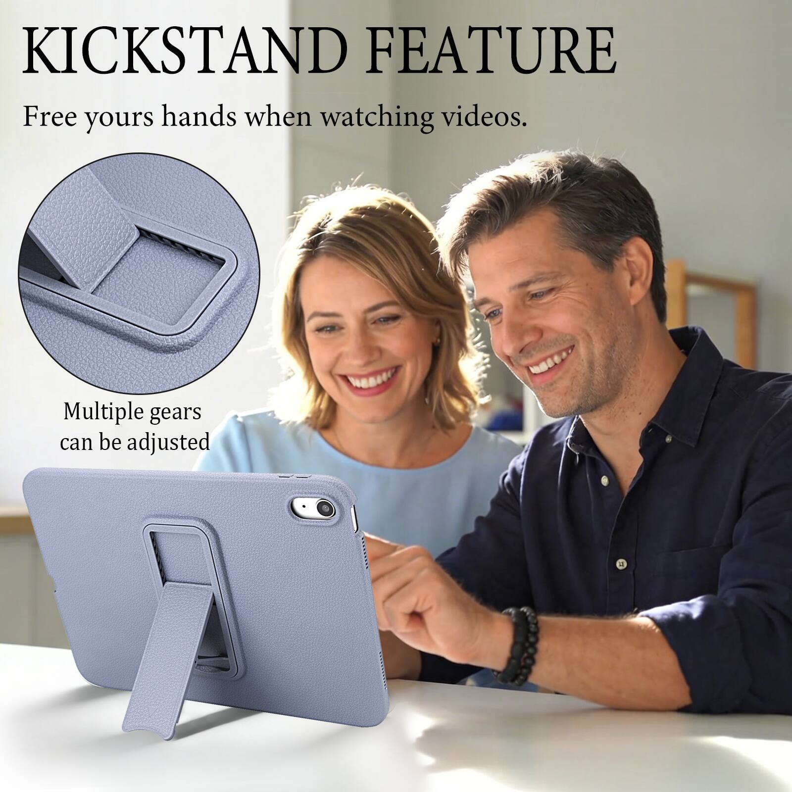 KICKSTAND FEATURE  
Free yours hands when watching videos.  
Multiple gears can be adjusted