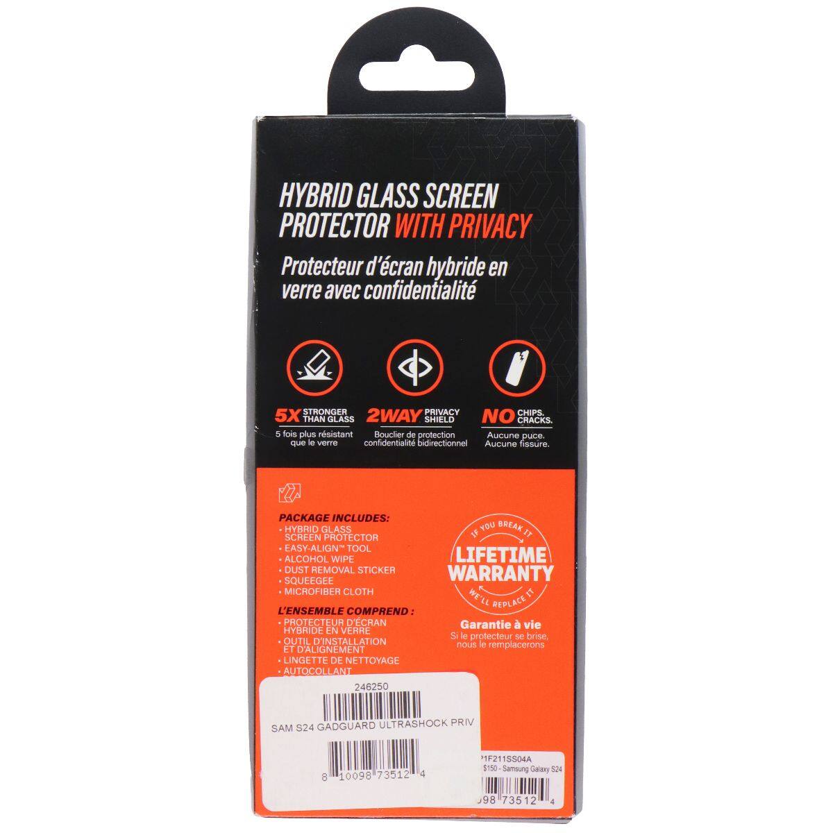 HYBRID GLASS SCREEN PROTECTOR WITH PRIVACY  
Protecteur d'écran hybride en verre avec confidentialité  

STRONGER PRIVACY CHIPS 5X THAN GLASS  
2WAY SHIELD NO CRACKS  
5 fois plus résistant  
Bouclier de protection  
Aucune puce.  
confidentialité bidirectionnel  
Aucune fissure.  

PACKAGE INCLUDES:  
HYBRID GLASS SCREEN PROTECTOR  
EASY-ALIGN TOOL  
ALCOHOL WIPE  
DUST REMOVAL STICKER  
SQUEEGEE  
MICROFIBER CLOTH  
LIFETIME WARRANTY  
Si le protecteur se brise, nous le remplacerons  

L'ENSEMBLE COMPREND:  
PHOTECTEUR D'ÉCRAN HYBRIDE EN VERRE  
OUTIL D'INSTALLATION ET D'ALIGNEMENT  
LINGETTE DE NETTOYAGE  
AUTOCOLLANT  

LIFETIME WARRANTY  
Garantie à vie  

SAM S24 GADGUARD ULTRASHOCK PRIV  
1F211S0D4A  
10098 73512 4