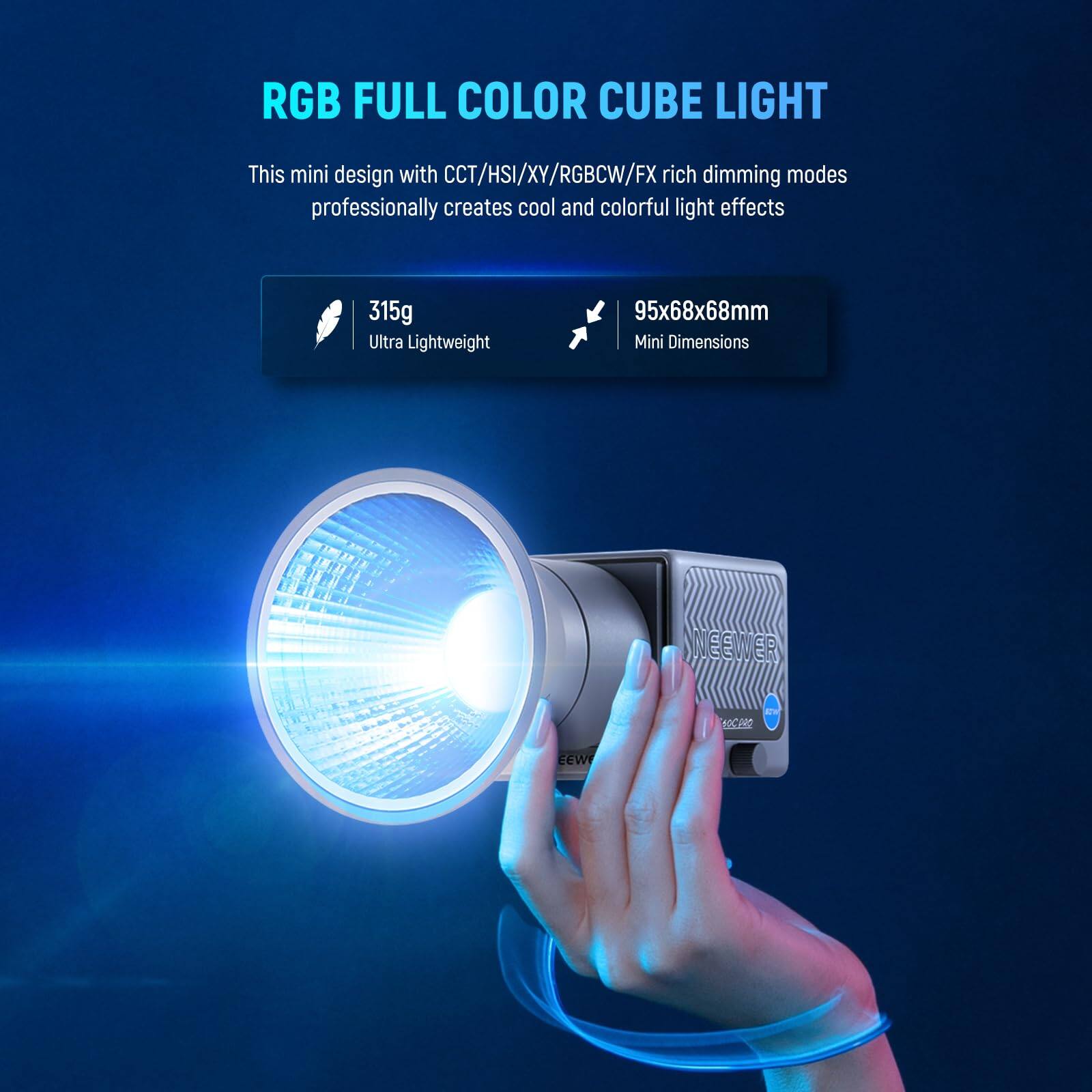 RGB FULL COLOR CUBE LIGHT

This mini design with CCT/HSI/XY/RGB/CW/FX rich dimming modes professionally creates cool and colorful light effects

315g Ultra Lightweight

95x68x68mm Mini Dimensions

NEEWER ER 60C0RO