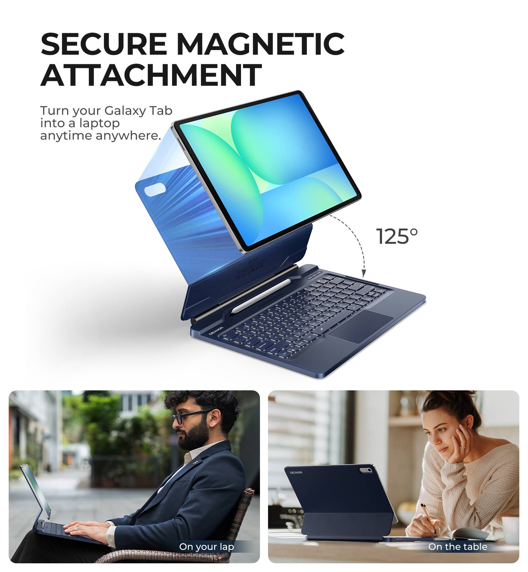 SECURE MAGNETIC ATTACHMENT  
Turn your Galaxy Tab into a laptop anytime anywhere.  

125°  

On your lap  
On the table