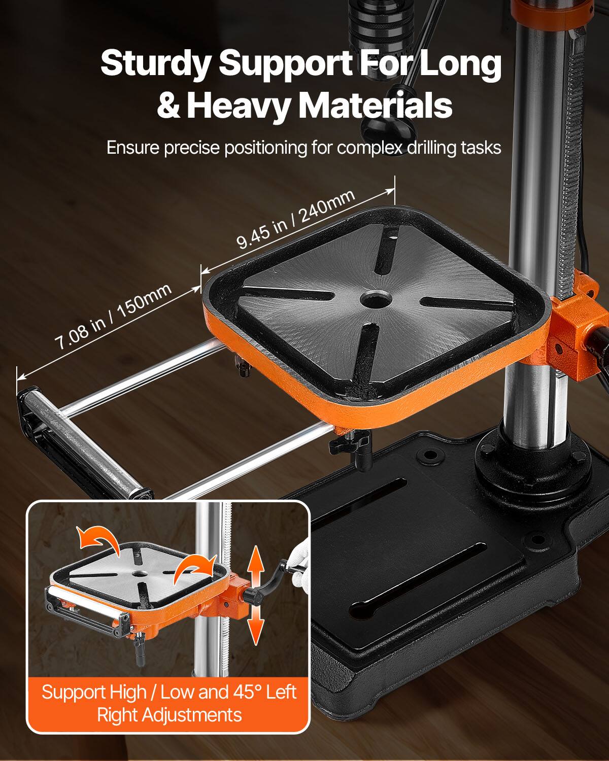 Sturdy Support For Long & Heavy Materials  
Ensure precise positioning for complex drilling tasks  
240mm in 9.45 in / 150mm in 7.08  
Support High / Low and 45° Left Right Adjustments