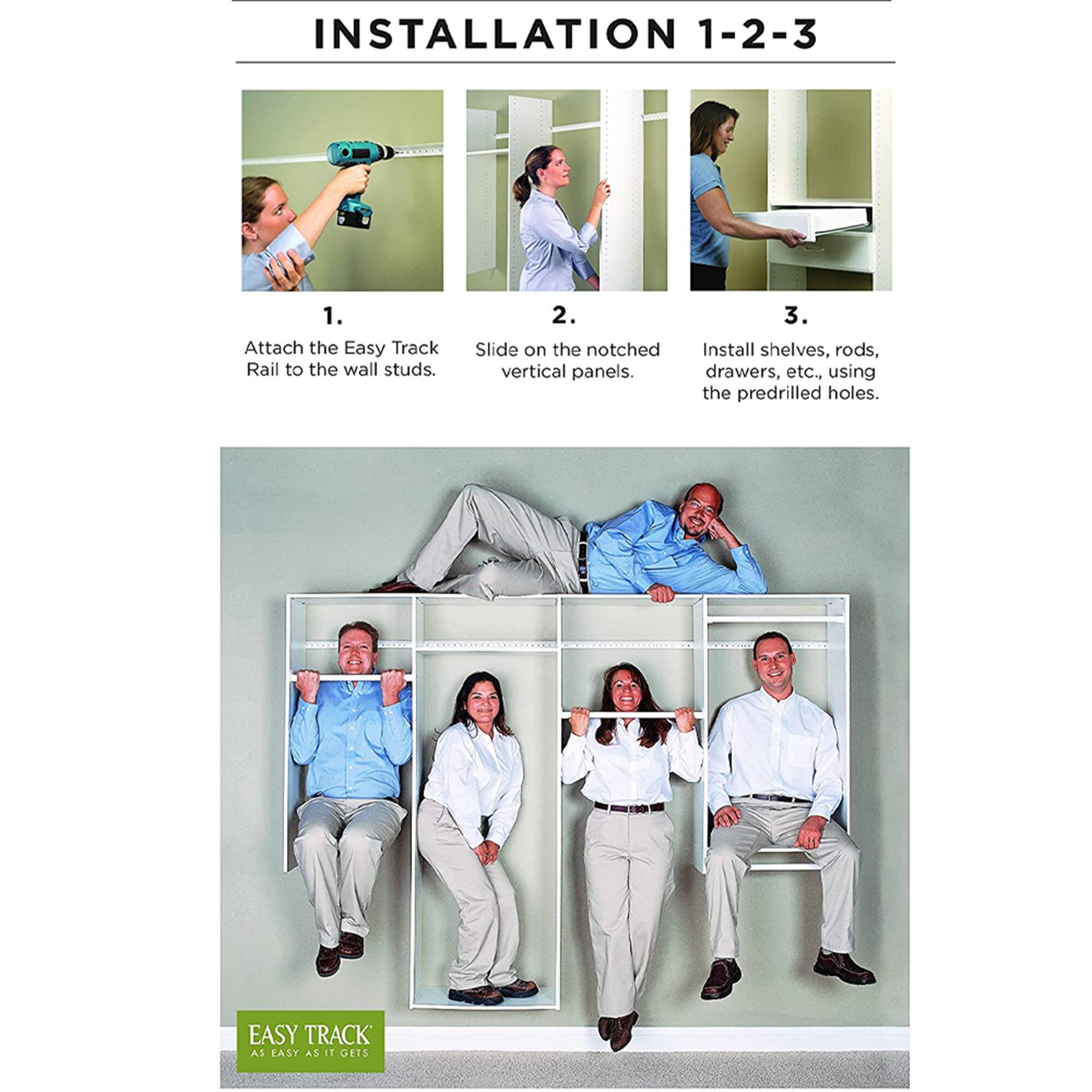 INSTALLATION 1-2-3

1. Attach the Easy Track Rail to the wall studs.
2. Slide on the notched vertical panels.
3. Install shelves, rods, drawers, etc., using the predrilled holes.

EASY TRACK
AS EASY AS IT GETS