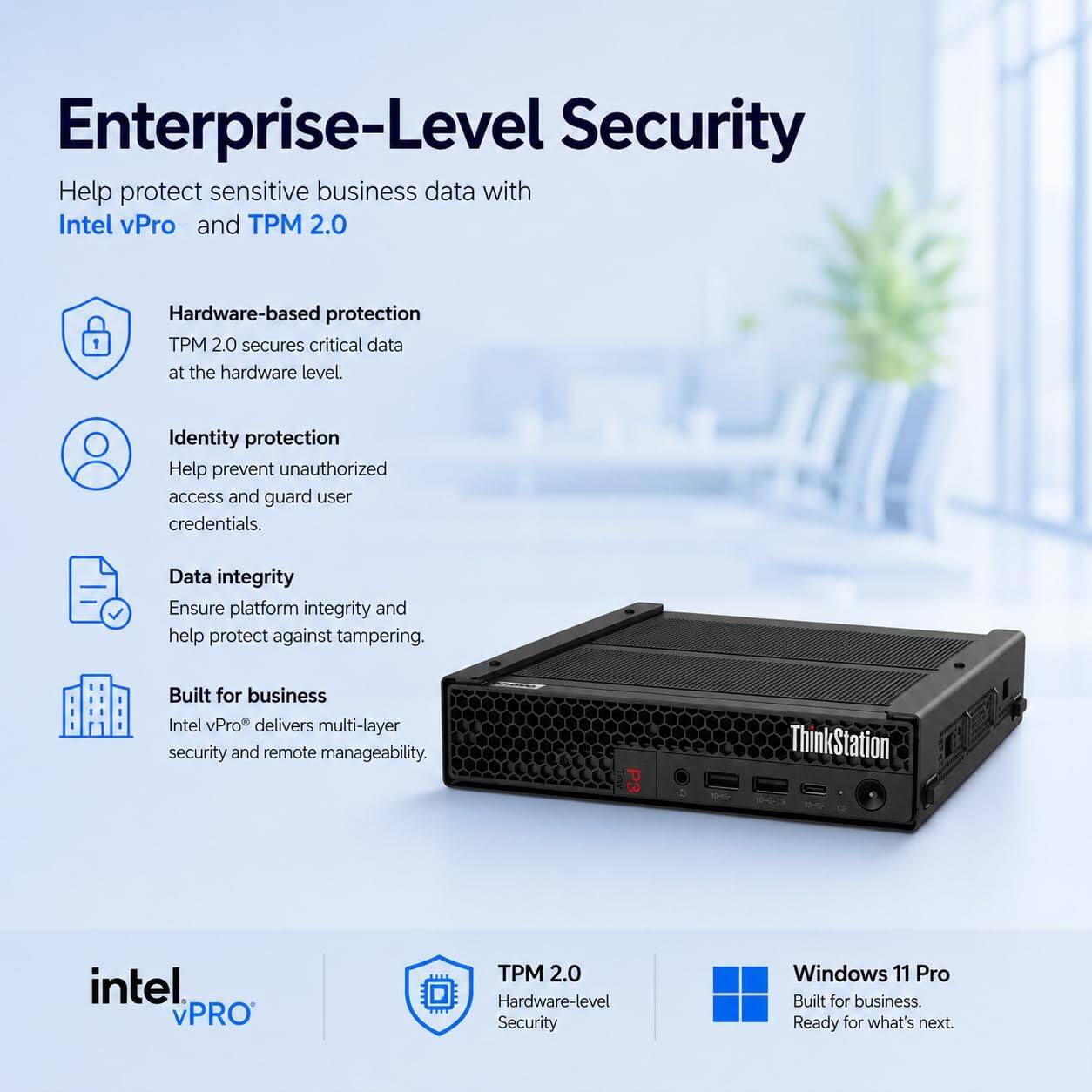 Enterprise-Level Security

Help protect sensitive business data with Intel vPro and TPM 2.0

Hardware-based protection
TPM 2.0 secures critical data at the hardware level.

Identity protection
Help prevent unauthorized access and guard user credentials.

Data integrity
Ensure platform integrity and help protect against tampering.

Built for business
Intel vPro® delivers multi-layer security and remote manageability.

P3 ThinkStation intel vPRO PM 2.0 Hardware-level Security Windows 11 Pro
Built for business. Ready for what's next.