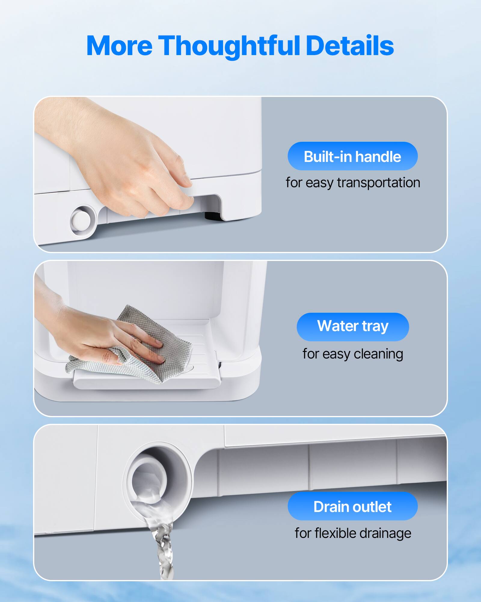 More Thoughtful Details
Built-in handle for easy transportation
Water tray for easy cleaning
Drain outlet for flexible drainage