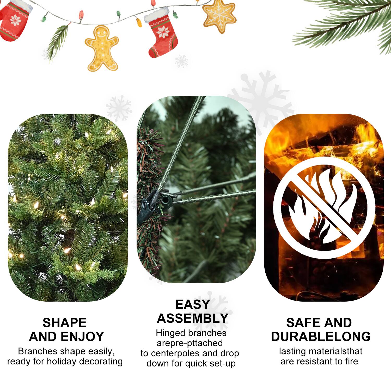 SHAPE AND ENJOY  
Branches shape easily, ready for holiday decorating  

EASY ASSEMBLY  
Hinged branches are pre-pitched to centerpoles and drop down for quick set-up  

SAFE AND DURABLELONG  
lasting materials that are resistant to fire