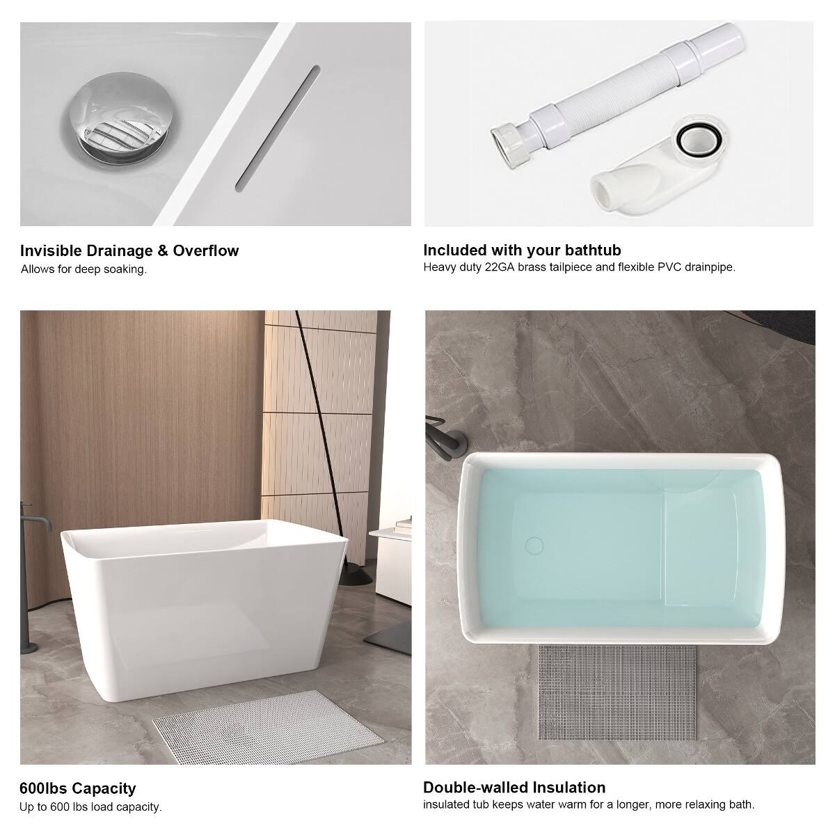 Invisible Drainage & Overflow  
Allows for deep soaking.

Included with your bathtub  
Heavy duty 22GA brass tailpiece and flexible PVC drainpipe.

600lbs Capacity  
Up to 600 lbs load capacity.

Double-walled Insulation  
Insulated tub keeps water warm for a longer, more relaxing bath.