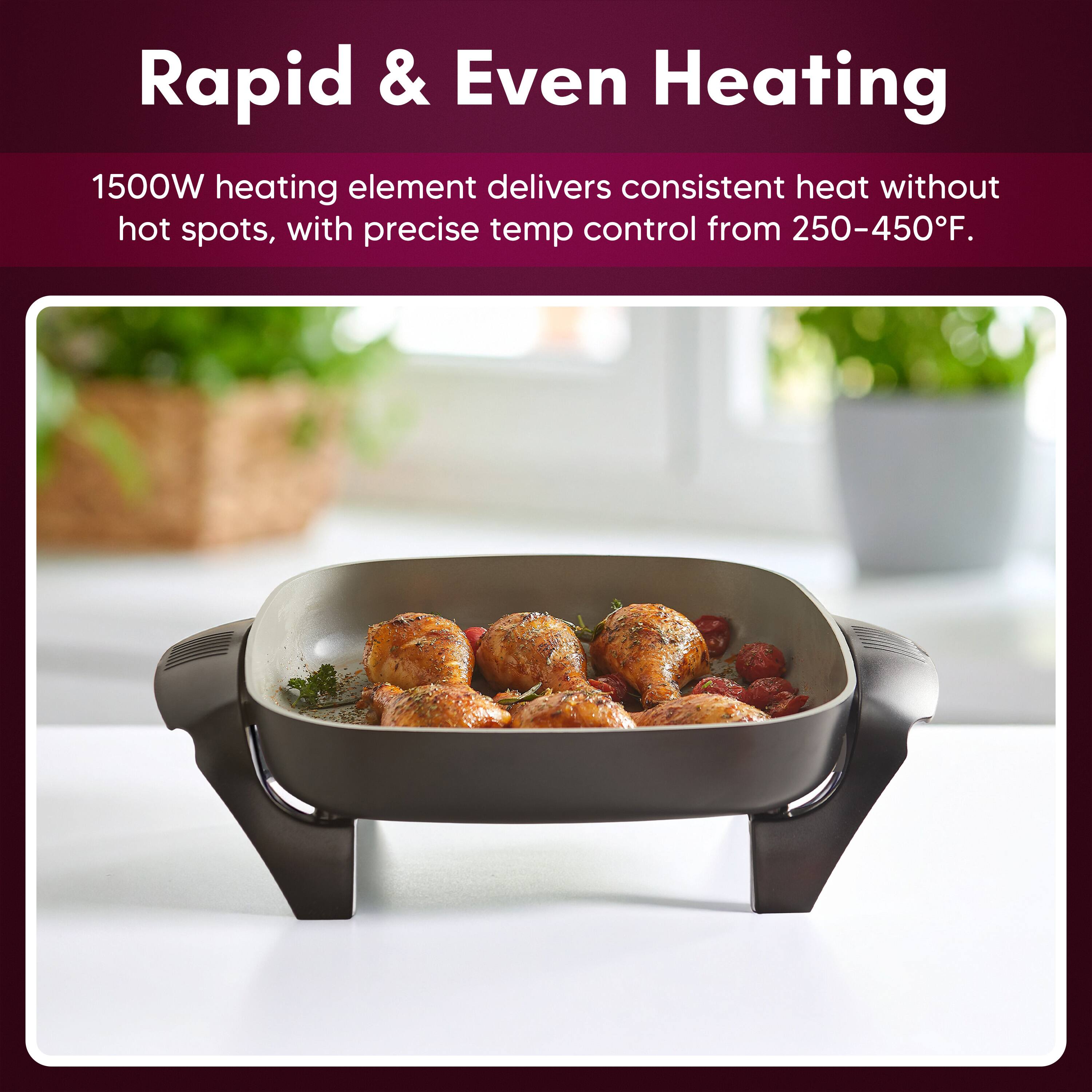 Rapid & Even Heating

1500W heating element delivers consistent heat without hot spots, with precise temp control from 250-450°F.