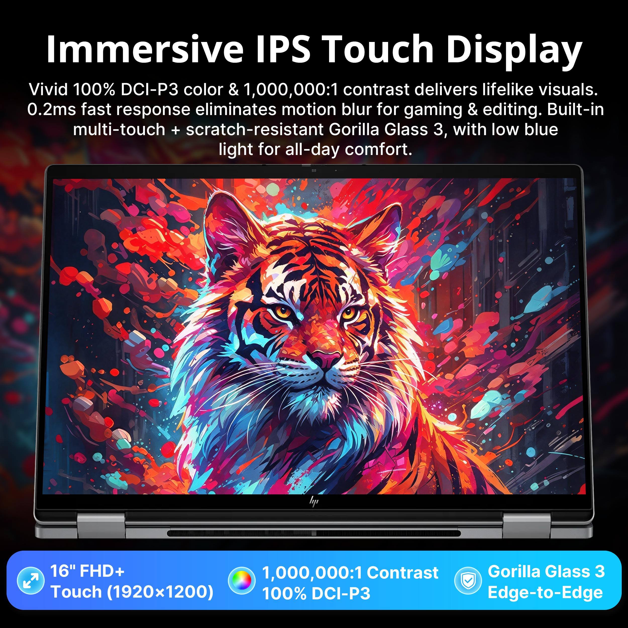 Immersive IPS Touch Display

Vivid 100% DCI-P3 color & 1,000,000:1 contrast delivers lifelike visuals. 0.2ms fast response eliminates motion blur for gaming & editing. Built-in multi-touch + scratch-resistant Gorilla Glass 3, with low blue light for all-day comfort.

16" FHD+ 1,000,000:1 Contrast Gorilla Glass 3 Touch (1920x1200) 100% DCI-P3 Edge-to-Edge