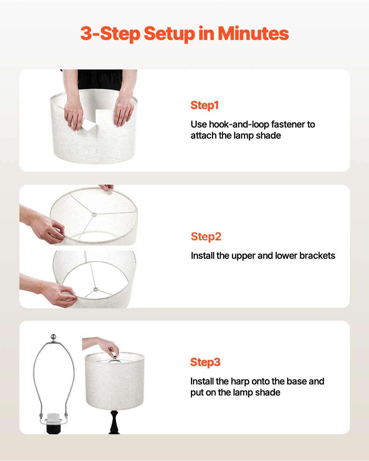 3-Step Setup in Minutes

Step1  
Use hook-and-loop fastener to attach the lamp shade

Step2  
Install the upper and lower brackets

Step3  
Install the harp onto the base and put on the lamp shade