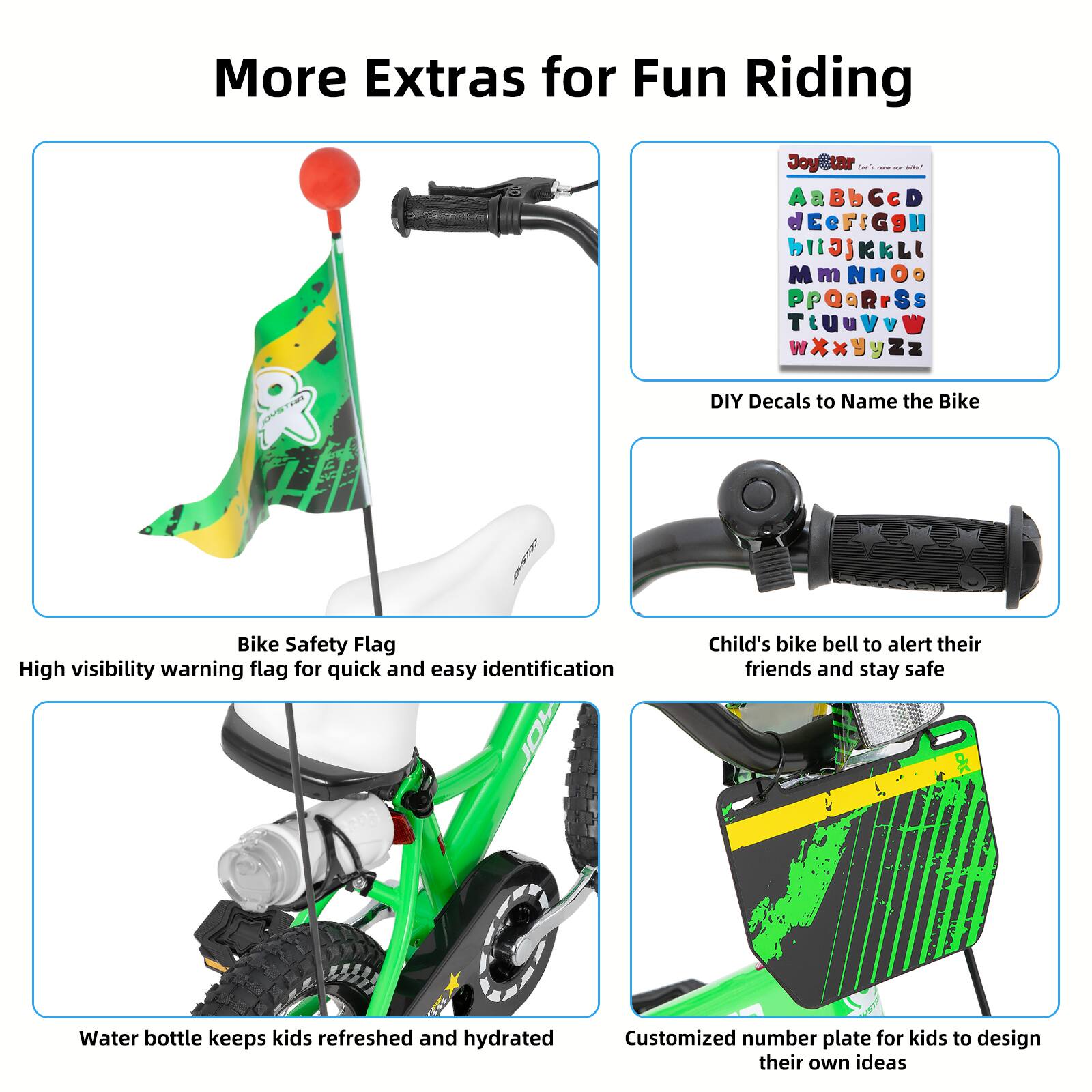 More Extras for Fun Riding

- Bike Safety Flag: High visibility warning flag for quick and easy identification
- Child's bike bell to alert their friends and stay safe
- Water bottle keeps kids refreshed and hydrated
- Customized number plate for kids to design their own ideas

DIY Decals to Name the Bike

AaBbCcDdEeFfGgHhIiJjKkLlMmNnOoPpQqRrSsTtUuVvWwXxYyZz