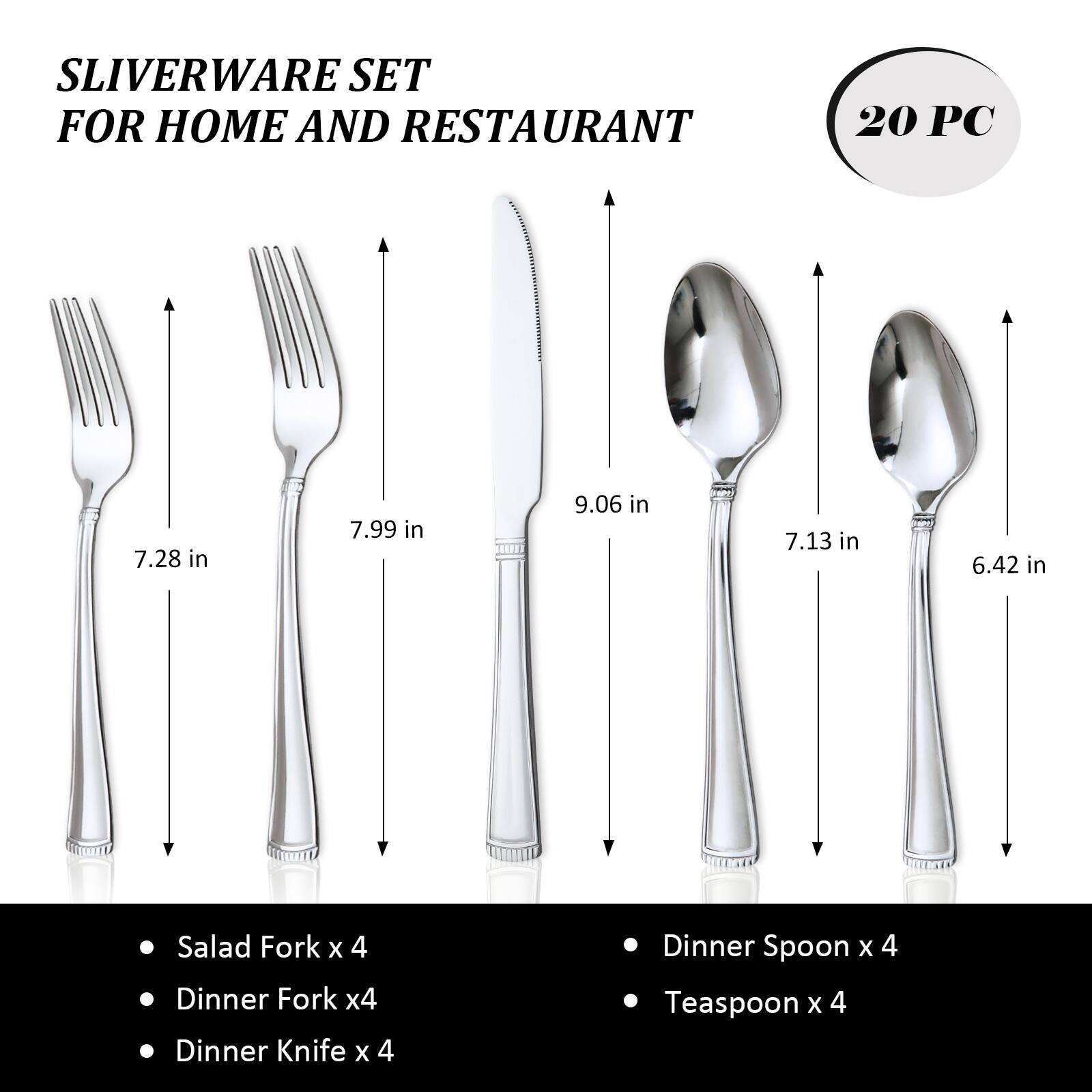SLIVERWARE SET FOR HOME AND RESTAURANT  
20 PC  
7.28 in  
7.99 in  
9.06 in  
7.13 in  
6.42 in  
Salad Fork x 4  
Dinner Fork x 4  
Dinner Knife x 4  
Dinner Spoon x 4  
Teaspoon x 4