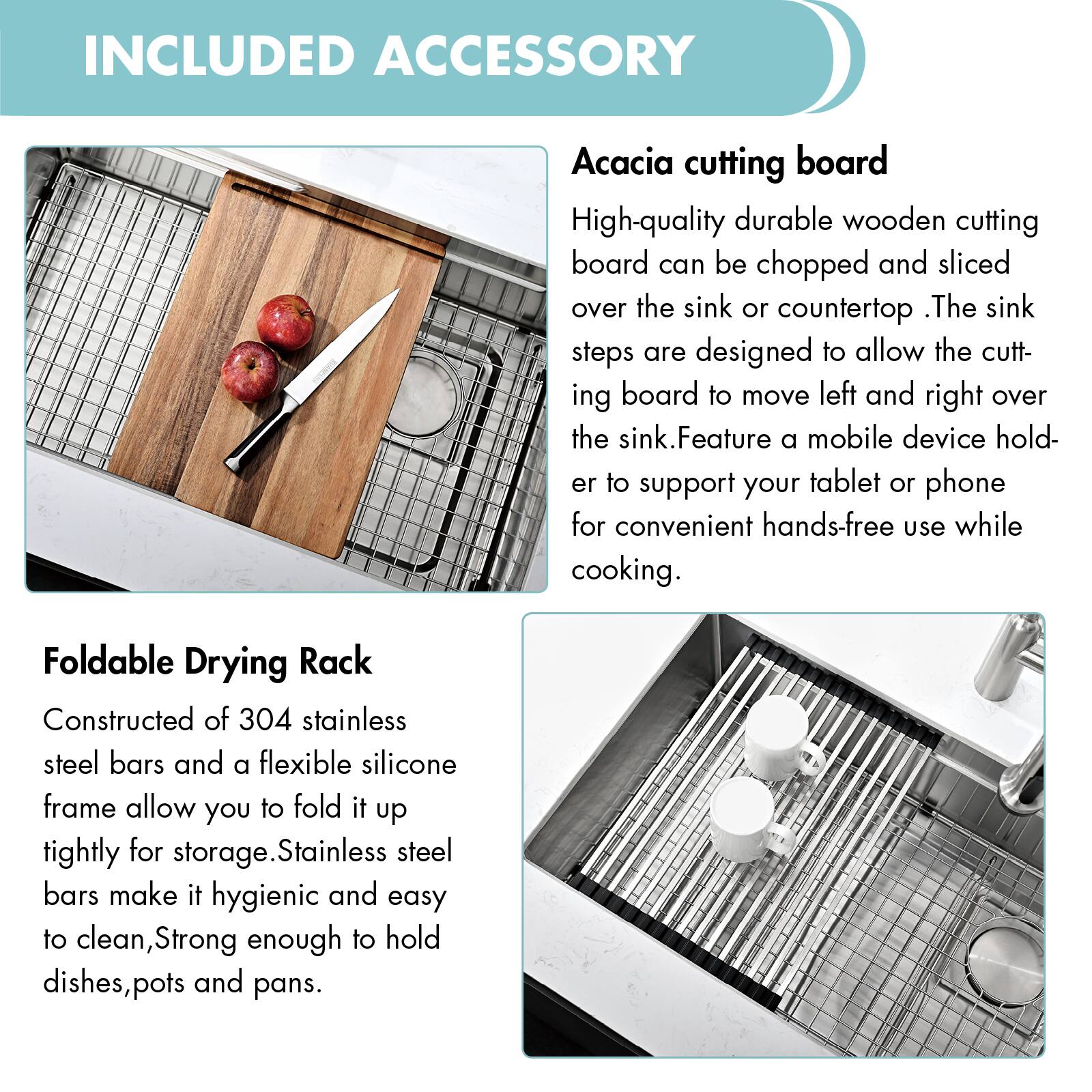 INCLUDED ACCESSORY

**Acacia cutting board**  
High-quality durable wooden cutting board can be chopped and sliced over the sink or countertop. The sink steps are designed to allow the cutting board to move left and right over the sink. Feature a mobile device holder to support your tablet or phone for convenient hands-free use while cooking.

**Foldable Drying Rack**  
Constructed of 304 stainless steel bars and a flexible silicone frame allow you to fold it up tightly for storage. Stainless steel bars make it hygienic and easy to clean, strong enough to hold dishes, pots, and pans.