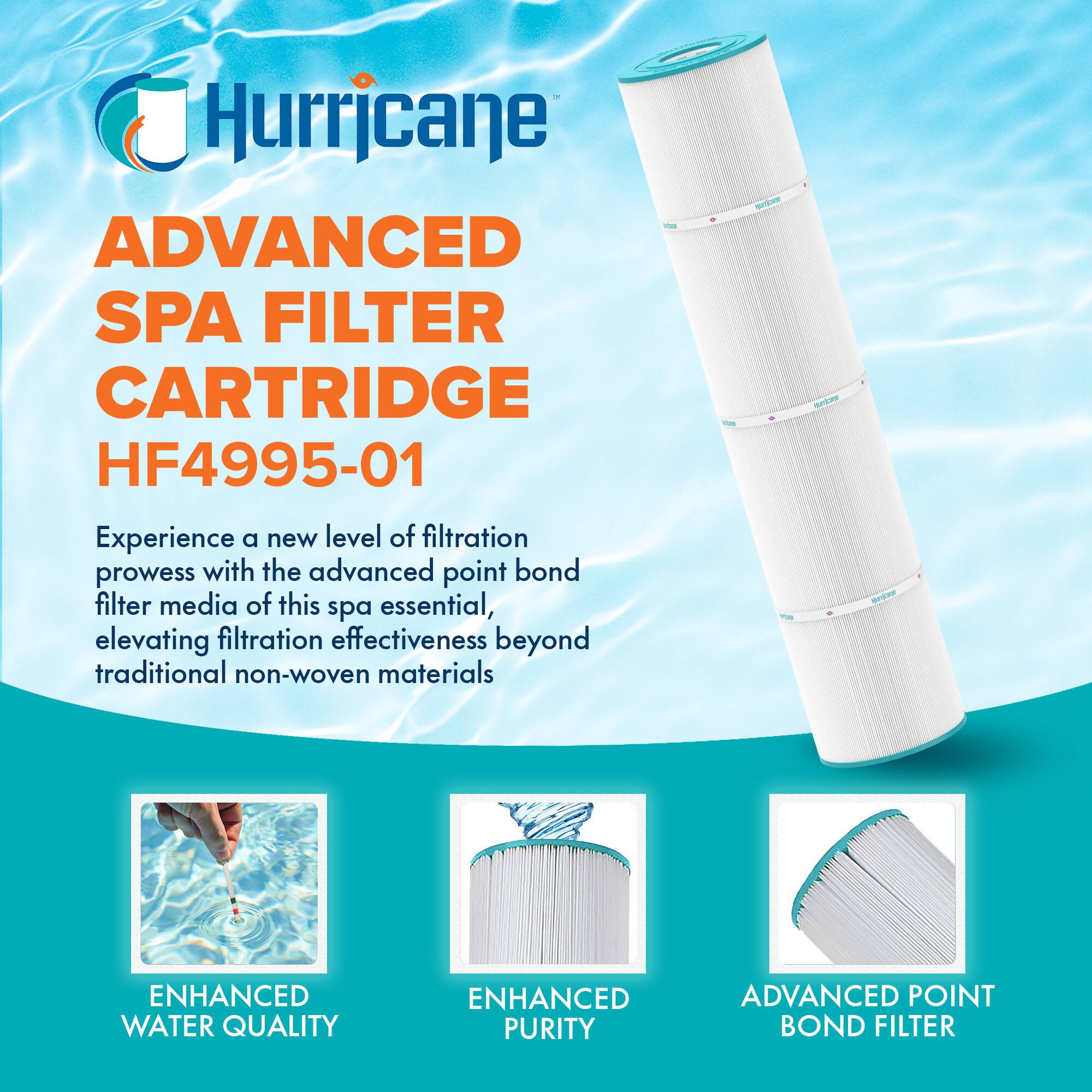 Hurricane

ADVANCED SPA FILTER CARTRIDGE HF4995-01

Experience a new level of filtration prowess with the advanced point bond filter media of this spa essential, elevating filtration effectiveness beyond traditional non-woven materials

ENHANCED WATER QUALITY

ENHANCED PURITY

ADVANCED POINT BOND FILTER