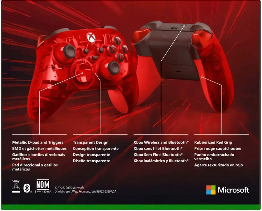 Y X B A XEO Metallic D-pad and Triggers Transparent Design BMD et gchettes mtalliques Conception transparente Gatilhos e botes direcionais Design transparente metlicos Diseo transparente Pad direccional y gatillos metlicos Xbox Wireless and Bluetooth Rubberized Red Grip Xbox sans fil et Bluetooth Prise rouge caoutchoute Xbox Sem Fio e Bluetooth Punho emborrachado vermelho Xbox inalmbrico y Bluetooth Agarre texturizado en rojo De NOM S V- 480 mA //B 2025 Microsoft. One Microsoft Way, Redmond, WA 98052-6399 USA Microsoft