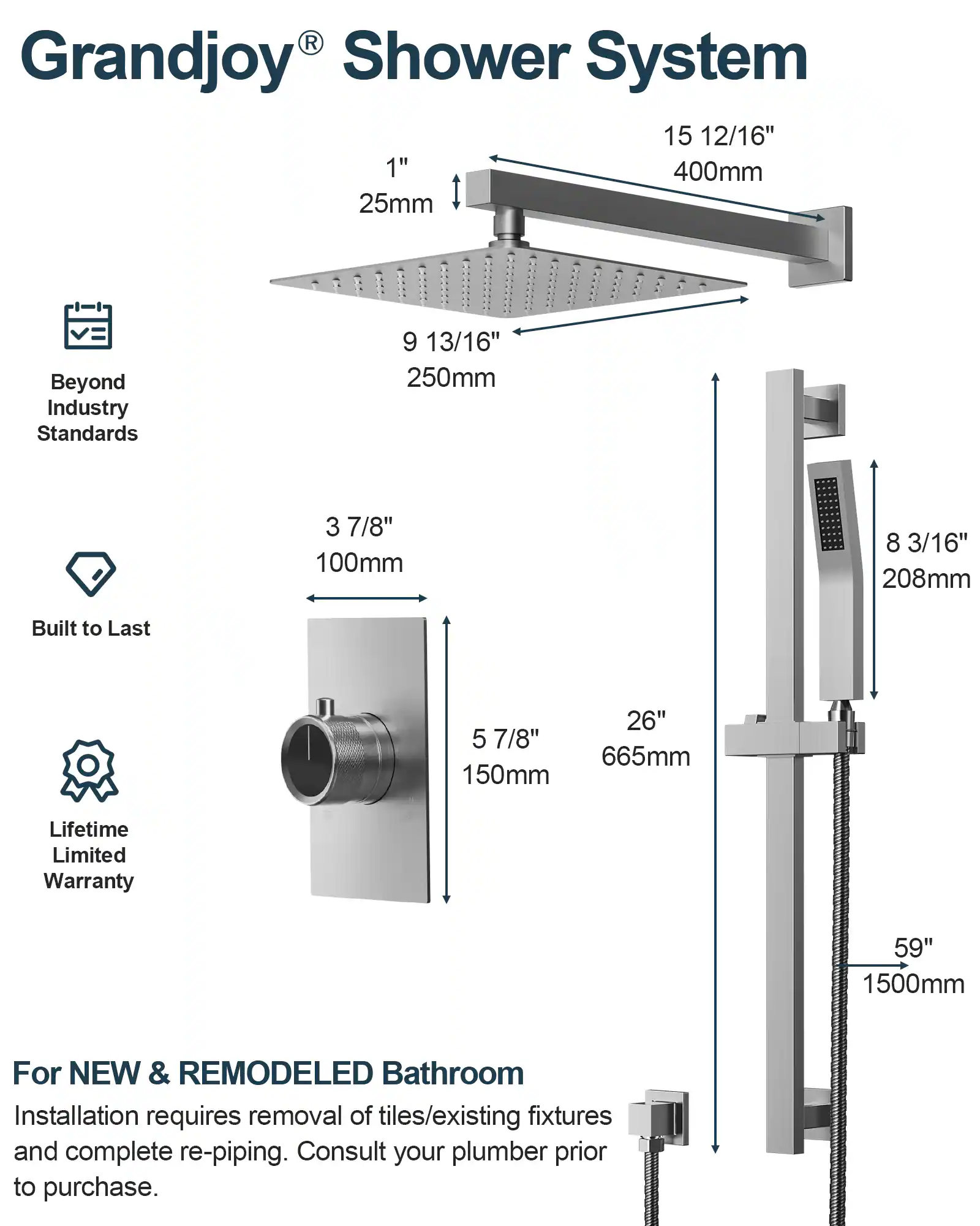 Grandjoy® Shower System

- 15 12/16" 400mm
- 1" 25mm
- 9 13/16" 250mm
- 3 7/8" 100mm
- 8 3/16" 208mm
- 5 7/8" 150mm
- 26" 665mm
- 59" 1500mm

Beyond Industry Standards

Built to Last

Lifetime Limited Warranty

For NEW & REMODELED Bathroom

Installation requires removal of tiles/existing fixtures and complete re-piping. Consult your plumber prior to purchase.