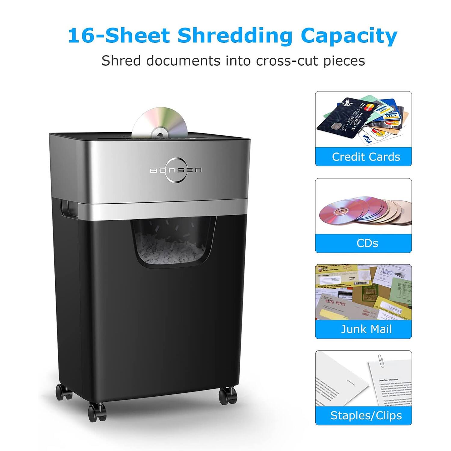 16-Sheet Shredding Capacity  
Shred documents into cross-cut pieces  

- Credit Cards  
- CDs  
- Junk Mail  
- Staples/Clips